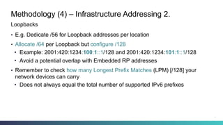 Methodology (4) – Infrastructure Addressing 2.
•  E.g. Dedicate /56 for Loopback addresses per location
•  Allocate /64 per Loopback but configure /128
•  Example: 2001:420:1234:100:1::1/128 and 2001:420:1234:101:1::1/128
•  Avoid a potential overlap with Embedded RP addresses
•  Remember to check how many Longest Prefix Matches (LPM) [/128] your
network devices can carry
•  Does not always equal the total number of supported IPv6 prefixes
Loopbacks
22
 