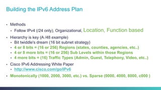 •  Methods
•  Follow IPv4 (/24 only), Organizational, Location, Function based
•  Hierarchy is key (A /48 example)
•  Bit twiddle's dream (16 bit subnet strategy)
•  4 or 8 bits = (16 or 256) Regions (states, counties, agencies, etc..)
•  4 or 8 more bits = (16 or 256) Sub Levels within those Regions
•  4 more bits = (16) Traffic Types (Admin, Guest, Telephony, Video, etc..)
•  Cisco IPv6 Addressing White Paper
•  http://www.cisco.com/go/IPv6
•  Monotonically (1000, 2000, 3000, etc.) vs. Sparse (0000, 4000, 8000, c000 )
Building the IPv6 Address Plan
26
 