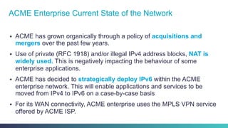 §  ACME has grown organically through a policy of acquisitions and
mergers over the past few years.
§  Use of private (RFC 1918) and/or illegal IPv4 address blocks, NAT is
widely used. This is negatively impacting the behaviour of some
enterprise applications.
§  ACME has decided to strategically deploy IPv6 within the ACME
enterprise network. This will enable applications and services to be
moved from IPv4 to IPv6 on a case-by-case basis
§  For its WAN connectivity, ACME enterprise uses the MPLS VPN service
offered by ACME ISP.
ACME Enterprise Current State of the Network
 