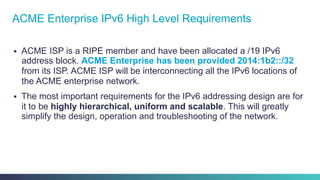 §  ACME ISP is a RIPE member and have been allocated a /19 IPv6
address block. ACME Enterprise has been provided 2014:1b2::/32
from its ISP. ACME ISP will be interconnecting all the IPv6 locations of
the ACME enterprise network.
§  The most important requirements for the IPv6 addressing design are for
it to be highly hierarchical, uniform and scalable. This will greatly
simplify the design, operation and troubleshooting of the network.
ACME Enterprise IPv6 High Level Requirements
 