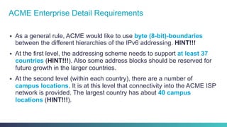 §  As a general rule, ACME would like to use byte (8-bit)-boundaries
between the different hierarchies of the IPv6 addressing. HINT!!!
§  At the first level, the addressing scheme needs to support at least 37
countries (HINT!!!). Also some address blocks should be reserved for
future growth in the larger countries.
§  At the second level (within each country), there are a number of
campus locations. It is at this level that connectivity into the ACME ISP
network is provided. The largest country has about 40 campus
locations (HINT!!!).
ACME Enterprise Detail Requirements
 