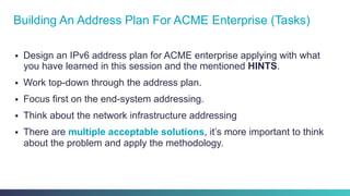 §  Design an IPv6 address plan for ACME enterprise applying with what
you have learned in this session and the mentioned HINTS.
§  Work top-down through the address plan.
§  Focus first on the end-system addressing.
§  Think about the network infrastructure addressing
§  There are multiple acceptable solutions, it’s more important to think
about the problem and apply the methodology.
Building An Address Plan For ACME Enterprise (Tasks)
 