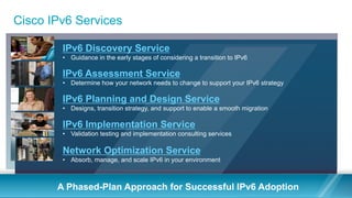Cisco IPv6 Services
A Phased-Plan Approach for Successful IPv6 Adoption
IPv6 Assessment Service
•  Determine how your network needs to change to support your IPv6 strategy
IPv6 Discovery Service
•  Guidance in the early stages of considering a transition to IPv6
IPv6 Planning and Design Service
•  Designs, transition strategy, and support to enable a smooth migration
IPv6 Implementation Service
•  Validation testing and implementation consulting services
Network Optimization Service
•  Absorb, manage, and scale IPv6 in your environment
 