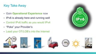 •  Gain Operational Experience now
•  IPv6 is already here and running well
•  Control IPv6 traffic as you would IPv4
•  “Poke” your Provider’s
•  Lead your OT/LOB’s into the Internet
Key Take Away
 