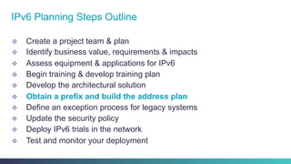 v  Create a project team & plan
v  Identify business value, requirements & impacts
v  Assess equipment & applications for IPv6
v  Begin training & develop training plan
v  Develop the architectural solution
v  Obtain a prefix and build the address plan
v  Define an exception process for legacy systems
v  Update the security policy
v  Deploy IPv6 trials in the network
v  Test and monitor your deployment
IPv6 Planning Steps Outline
 