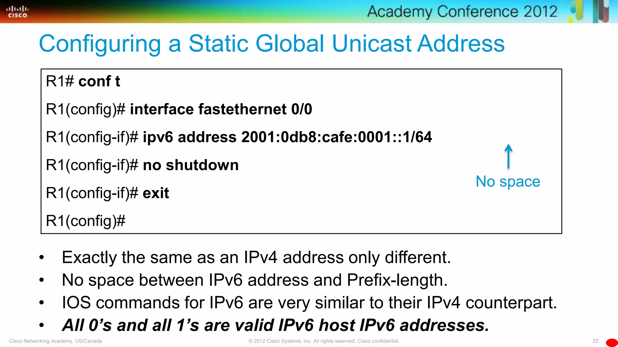 22© 2012 Cisco Systems, Inc. All rights reserved. Cisco confidential.Cisco Networking Academy, US/Canada
R1# conf t
R1(config)# interface fastethernet 0/0
R1(config-if)# ipv6 address 2001:0db8:cafe:0001::1/64
R1(config-if)# no shutdown
R1(config-if)# exit
R1(config)#
Configuring a Static Global Unicast Address
• Exactly the same as an IPv4 address only different.
• No space between IPv6 address and Prefix-length.
• IOS commands for IPv6 are very similar to their IPv4 counterpart.
• All 0’s and all 1’s are valid IPv6 host IPv6 addresses.
No space
 
