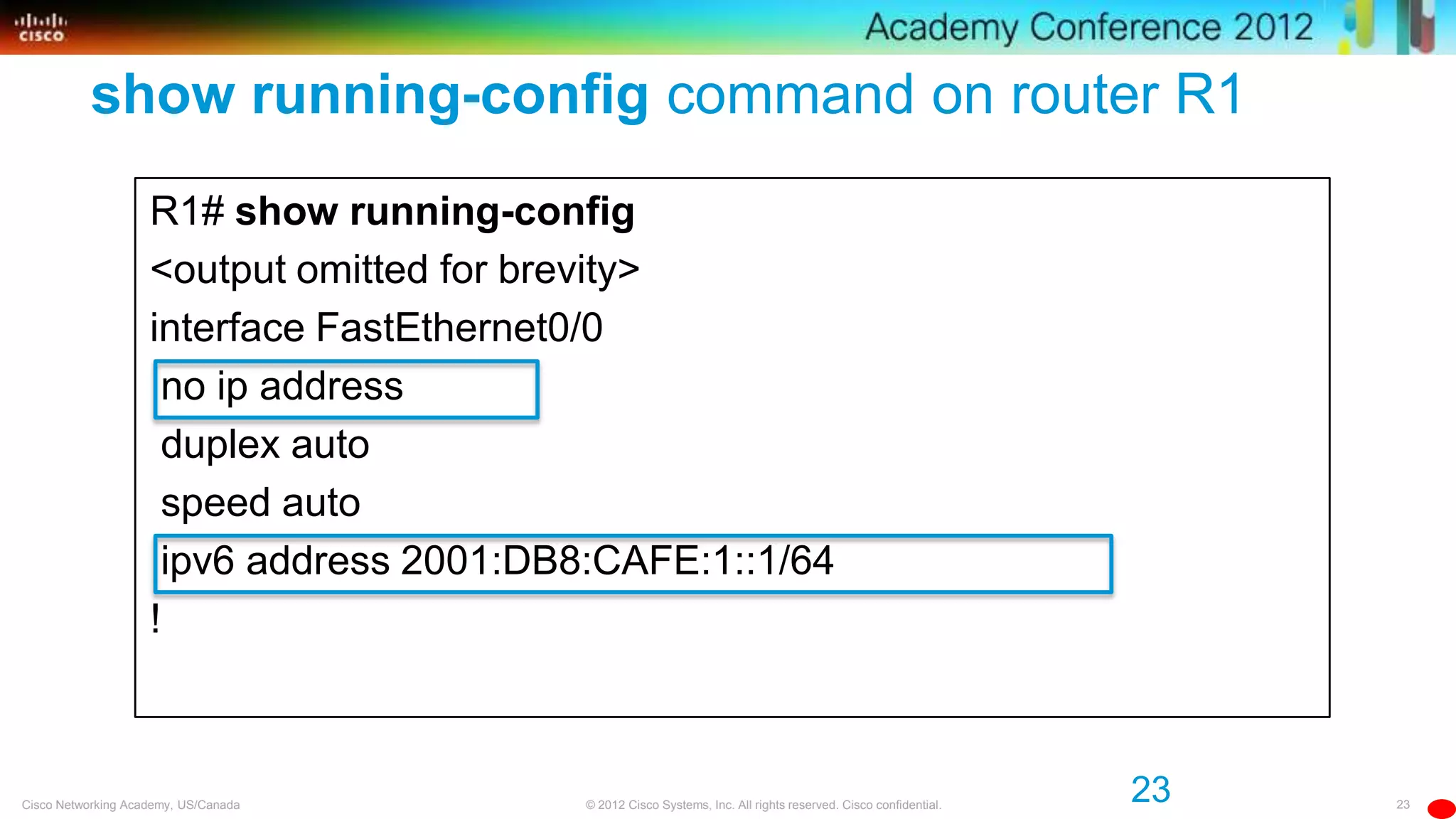 23© 2012 Cisco Systems, Inc. All rights reserved. Cisco confidential.Cisco Networking Academy, US/Canada
23
show running-config command on router R1
R1# show running-config
<output omitted for brevity>
interface FastEthernet0/0
no ip address
duplex auto
speed auto
ipv6 address 2001:DB8:CAFE:1::1/64
!
 