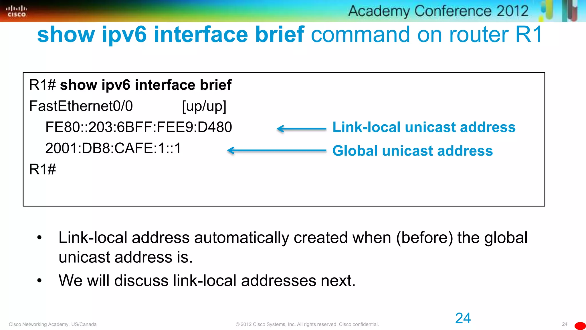 24© 2012 Cisco Systems, Inc. All rights reserved. Cisco confidential.Cisco Networking Academy, US/Canada
show ipv6 interface brief command on router R1
R1# show ipv6 interface brief
FastEthernet0/0 [up/up]
FE80::203:6BFF:FEE9:D480
2001:DB8:CAFE:1::1
R1#
Global unicast address
Link-local unicast address
24
• Link-local address automatically created when (before) the global
unicast address is.
• We will discuss link-local addresses next.
 