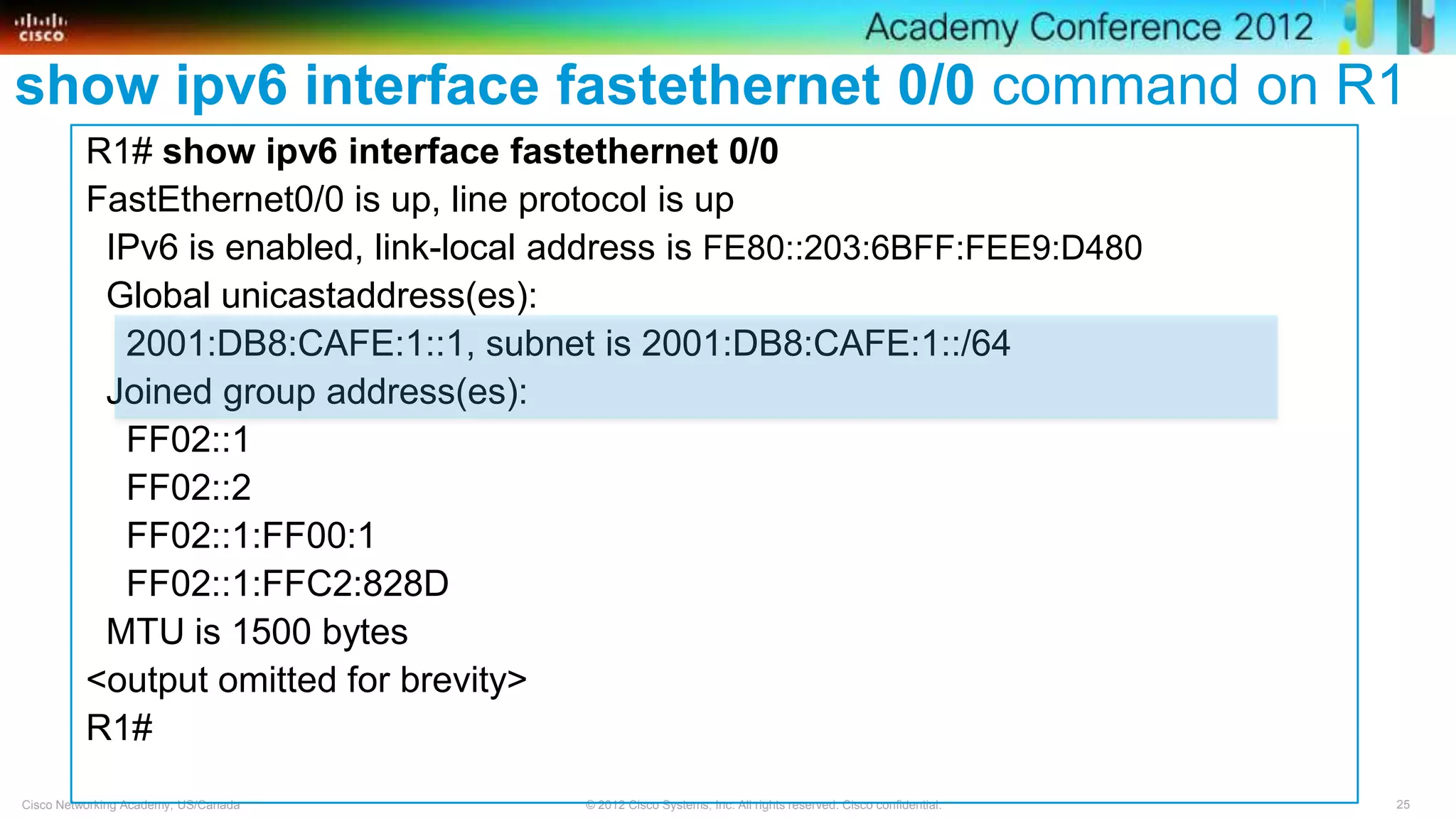 25© 2012 Cisco Systems, Inc. All rights reserved. Cisco confidential.Cisco Networking Academy, US/Canada
show ipv6 interface fastethernet 0/0 command on R1
R1# show ipv6 interface fastethernet 0/0
FastEthernet0/0 is up, line protocol is up
IPv6 is enabled, link-local address is FE80::203:6BFF:FEE9:D480
Global unicastaddress(es):
2001:DB8:CAFE:1::1, subnet is 2001:DB8:CAFE:1::/64
Joined group address(es):
FF02::1
FF02::2
FF02::1:FF00:1
FF02::1:FFC2:828D
MTU is 1500 bytes
<output omitted for brevity>
R1#
 
