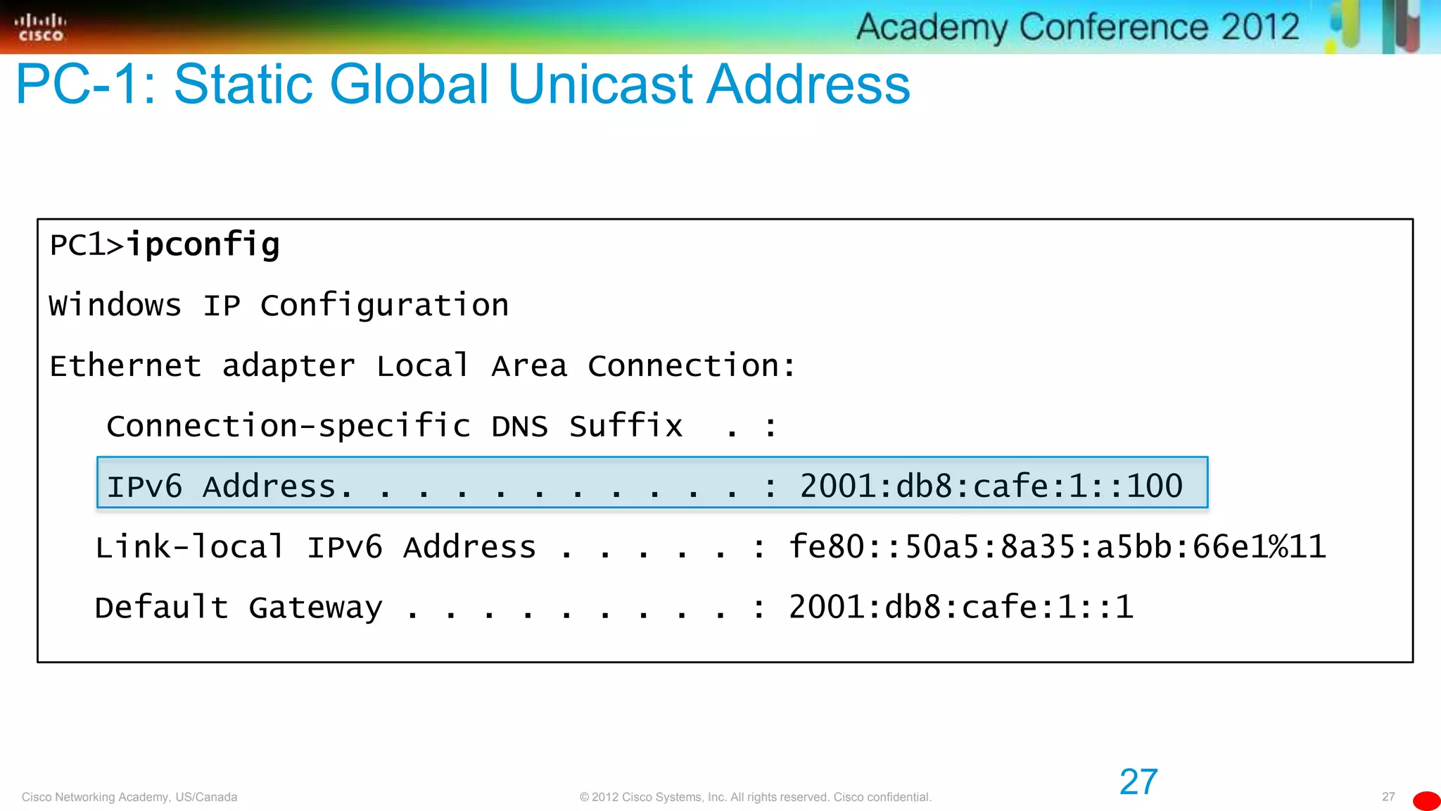 27© 2012 Cisco Systems, Inc. All rights reserved. Cisco confidential.Cisco Networking Academy, US/Canada
PC1>ipconfig
Windows IP Configuration
Ethernet adapter Local Area Connection:
Connection-specific DNS Suffix . :
IPv6 Address. . . . . . . . . . . : 2001:db8:cafe:1::100
Link-local IPv6 Address . . . . . : fe80::50a5:8a35:a5bb:66e1%11
Default Gateway . . . . . . . . . : 2001:db8:cafe:1::1
27
PC-1: Static Global Unicast Address
 