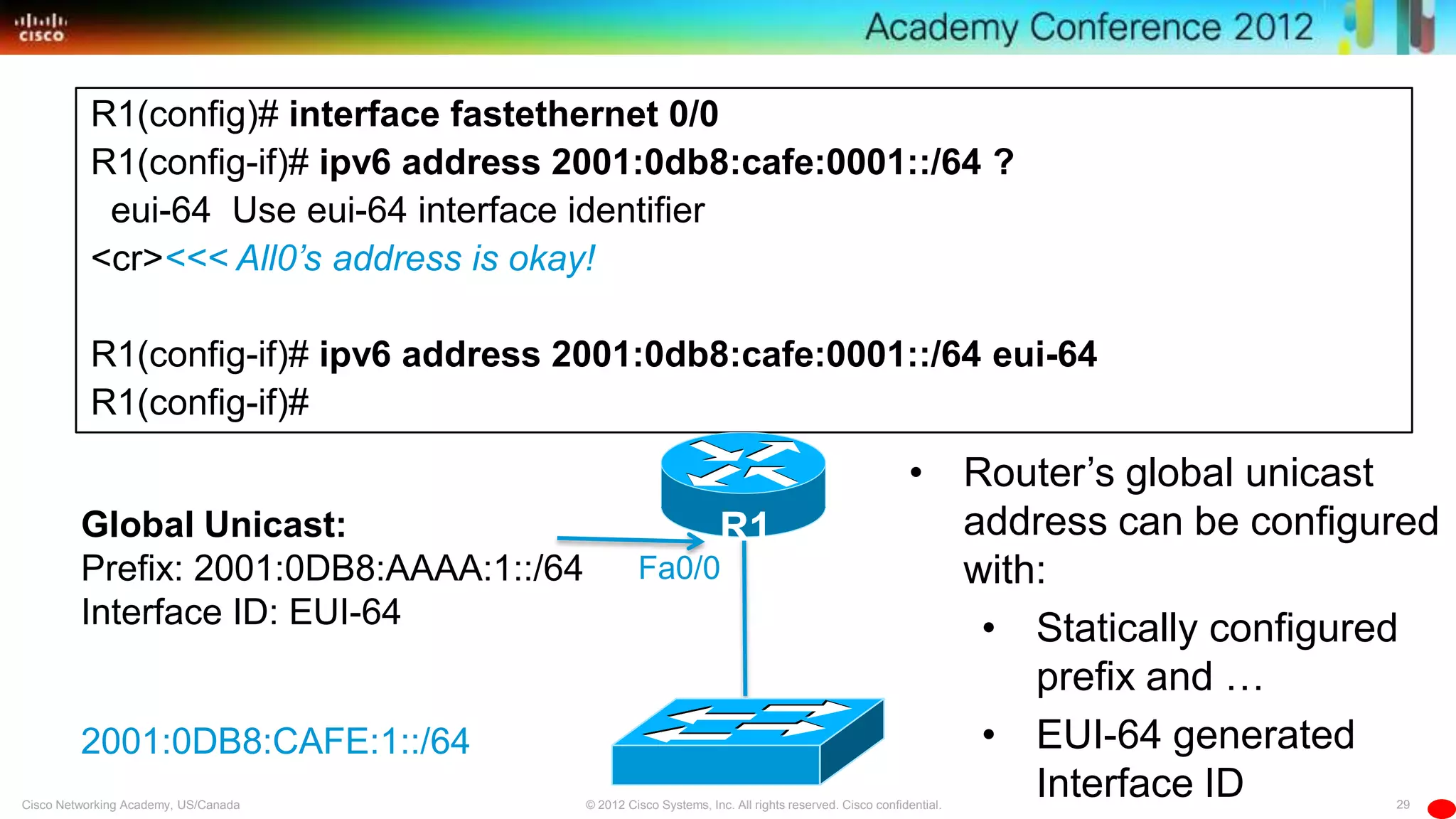 29© 2012 Cisco Systems, Inc. All rights reserved. Cisco confidential.Cisco Networking Academy, US/Canada
R1(config)# interface fastethernet 0/0
R1(config-if)# ipv6 address 2001:0db8:cafe:0001::/64 ?
eui-64 Use eui-64 interface identifier
<cr><<< All0’s address is okay!
R1(config-if)# ipv6 address 2001:0db8:cafe:0001::/64 eui-64
R1(config-if)#
• Router’s global unicast
address can be configured
with:
• Statically configured
prefix and …
• EUI-64 generated
Interface ID
2001:0DB8:CAFE:1::/64
Fa0/0
R1Global Unicast:
Prefix: 2001:0DB8:AAAA:1::/64
Interface ID: EUI-64
 