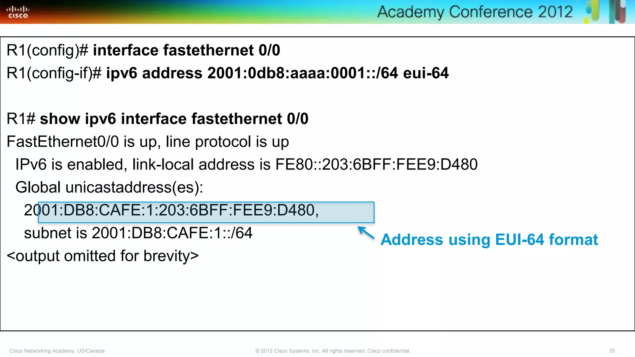 33© 2012 Cisco Systems, Inc. All rights reserved. Cisco confidential.Cisco Networking Academy, US/Canada
R1(config)# interface fastethernet 0/0
R1(config-if)# ipv6 address 2001:0db8:aaaa:0001::/64 eui-64
R1# show ipv6 interface fastethernet 0/0
FastEthernet0/0 is up, line protocol is up
IPv6 is enabled, link-local address is FE80::203:6BFF:FEE9:D480
Global unicastaddress(es):
2001:DB8:CAFE:1:203:6BFF:FEE9:D480,
subnet is 2001:DB8:CAFE:1::/64
<output omitted for brevity>
Address using EUI-64 format
 