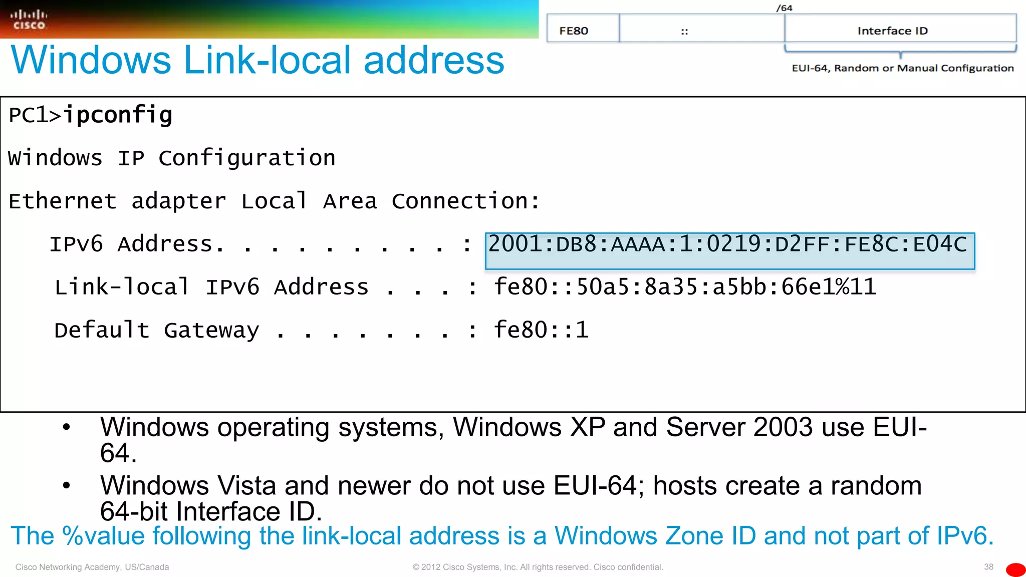 38© 2012 Cisco Systems, Inc. All rights reserved. Cisco confidential.Cisco Networking Academy, US/Canada
PC1>ipconfig
Windows IP Configuration
Ethernet adapter Local Area Connection:
IPv6 Address. . . . . . . . . : 2001:DB8:AAAA:1:0219:D2FF:FE8C:E04C
Link-local IPv6 Address . . . : fe80::50a5:8a35:a5bb:66e1%11
Default Gateway . . . . . . . : fe80::1
Windows Link-local address
• Windows operating systems, Windows XP and Server 2003 use EUI-
64.
• Windows Vista and newer do not use EUI-64; hosts create a random
64-bit Interface ID.
The %value following the link-local address is a Windows Zone ID and not part of IPv6.
 
