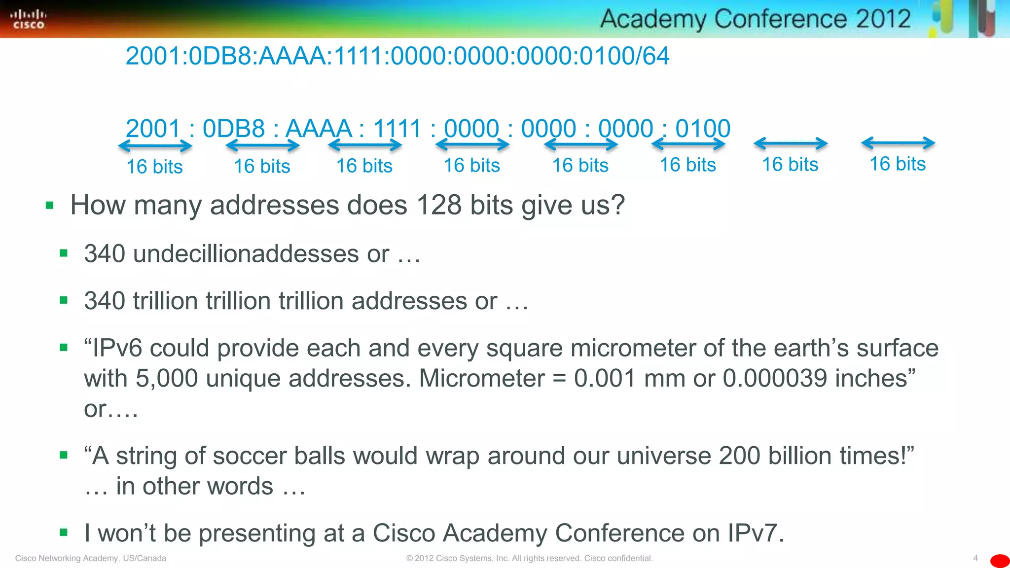 4© 2012 Cisco Systems, Inc. All rights reserved. Cisco confidential.Cisco Networking Academy, US/Canada
 How many addresses does 128 bits give us?
 340 undecillionaddesses or …
 340 trillion trillion trillion addresses or …
 ―IPv6 could provide each and every square micrometer of the earth’s surface
with 5,000 unique addresses. Micrometer = 0.001 mm or 0.000039 inches‖
or….
 ―A string of soccer balls would wrap around our universe 200 billion times!‖
… in other words …
 I won’t be presenting at a Cisco Academy Conference on IPv7.
2001:0DB8:AAAA:1111:0000:0000:0000:0100/64
2001 : 0DB8 : AAAA : 1111 : 0000 : 0000 : 0000 : 0100
16 bits 16 bits 16 bits 16 bits 16 bits 16 bits 16 bits 16 bits
 