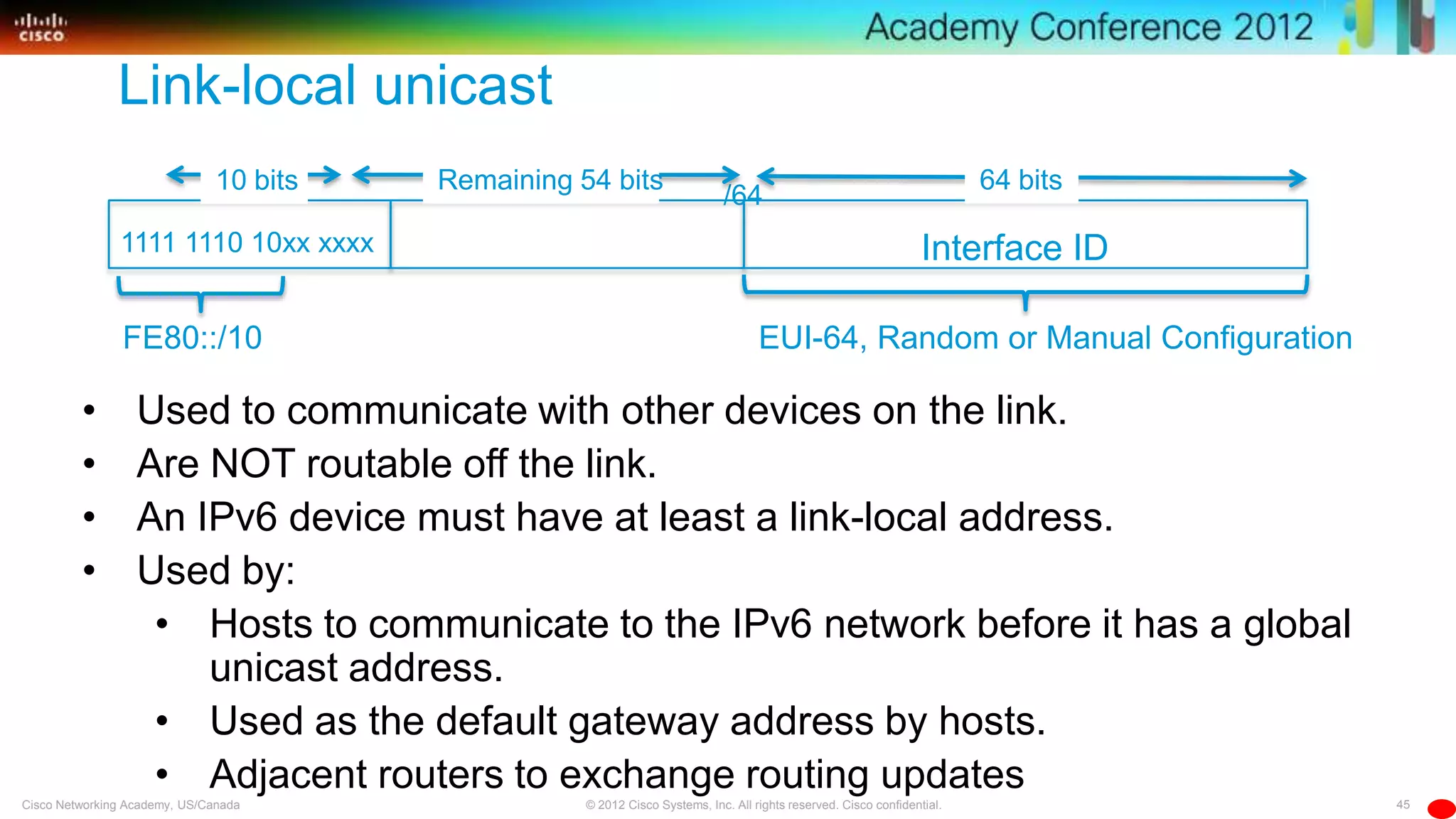 45© 2012 Cisco Systems, Inc. All rights reserved. Cisco confidential.Cisco Networking Academy, US/Canada
• Used to communicate with other devices on the link.
• Are NOT routable off the link.
• An IPv6 device must have at least a link-local address.
• Used by:
• Hosts to communicate to the IPv6 network before it has a global
unicast address.
• Used as the default gateway address by hosts.
• Adjacent routers to exchange routing updates
Interface ID
/64
1111 1110 10xx xxxx
FE80::/10
Remaining 54 bits10 bits 64 bits
EUI-64, Random or Manual Configuration
Link-local unicast
 