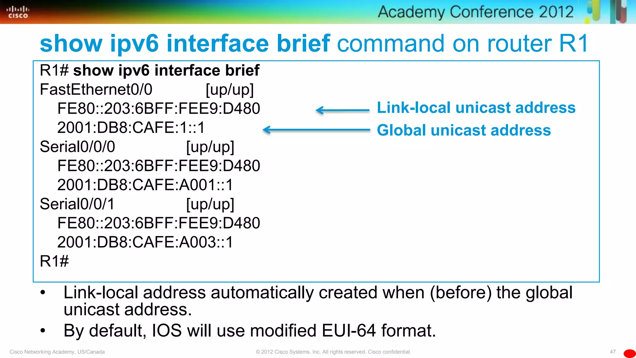 47© 2012 Cisco Systems, Inc. All rights reserved. Cisco confidential.Cisco Networking Academy, US/Canada
show ipv6 interface brief command on router R1
R1# show ipv6 interface brief
FastEthernet0/0 [up/up]
FE80::203:6BFF:FEE9:D480
2001:DB8:CAFE:1::1
Serial0/0/0 [up/up]
FE80::203:6BFF:FEE9:D480
2001:DB8:CAFE:A001::1
Serial0/0/1 [up/up]
FE80::203:6BFF:FEE9:D480
2001:DB8:CAFE:A003::1
R1#
• Link-local address automatically created when (before) the global
unicast address.
• By default, IOS will use modified EUI-64 format.
Global unicast address
Link-local unicast address
 