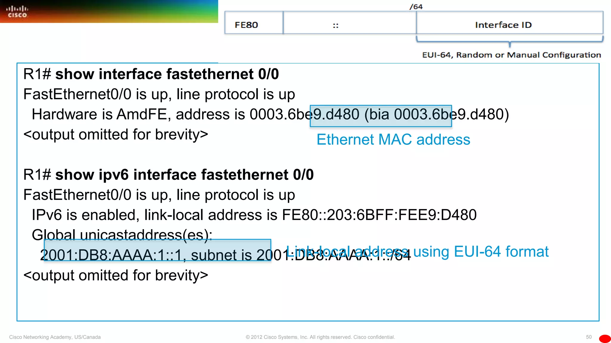 50© 2012 Cisco Systems, Inc. All rights reserved. Cisco confidential.Cisco Networking Academy, US/Canada
R1# show interface fastethernet 0/0
FastEthernet0/0 is up, line protocol is up
Hardware is AmdFE, address is 0003.6be9.d480 (bia 0003.6be9.d480)
<output omitted for brevity>
R1# show ipv6 interface fastethernet 0/0
FastEthernet0/0 is up, line protocol is up
IPv6 is enabled, link-local address is FE80::203:6BFF:FEE9:D480
Global unicastaddress(es):
2001:DB8:AAAA:1::1, subnet is 2001:DB8:AAAA:1::/64
<output omitted for brevity>
Link-local address using EUI-64 format
Ethernet MAC address
 