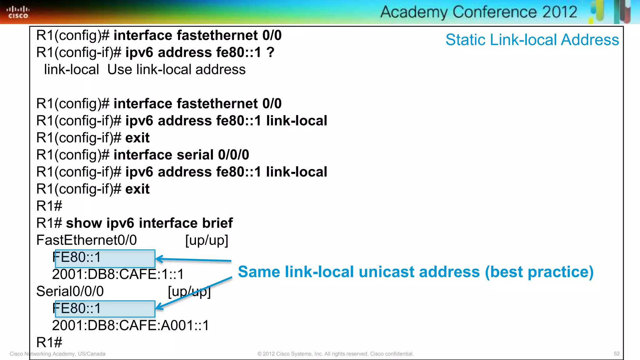 52© 2012 Cisco Systems, Inc. All rights reserved. Cisco confidential.Cisco Networking Academy, US/Canada
R1(config)# interface fastethernet 0/0
R1(config-if)# ipv6 address fe80::1 ?
link-local Use link-local address
R1(config)# interface fastethernet 0/0
R1(config-if)# ipv6 address fe80::1 link-local
R1(config-if)# exit
R1(config)# interface serial 0/0/0
R1(config-if)# ipv6 address fe80::1 link-local
R1(config-if)# exit
R1#
R1# show ipv6 interface brief
FastEthernet0/0 [up/up]
FE80::1
2001:DB8:CAFE:1::1
Serial0/0/0 [up/up]
FE80::1
2001:DB8:CAFE:A001::1
R1#
Same link-local unicast address (best practice)
Static Link-local Address
 