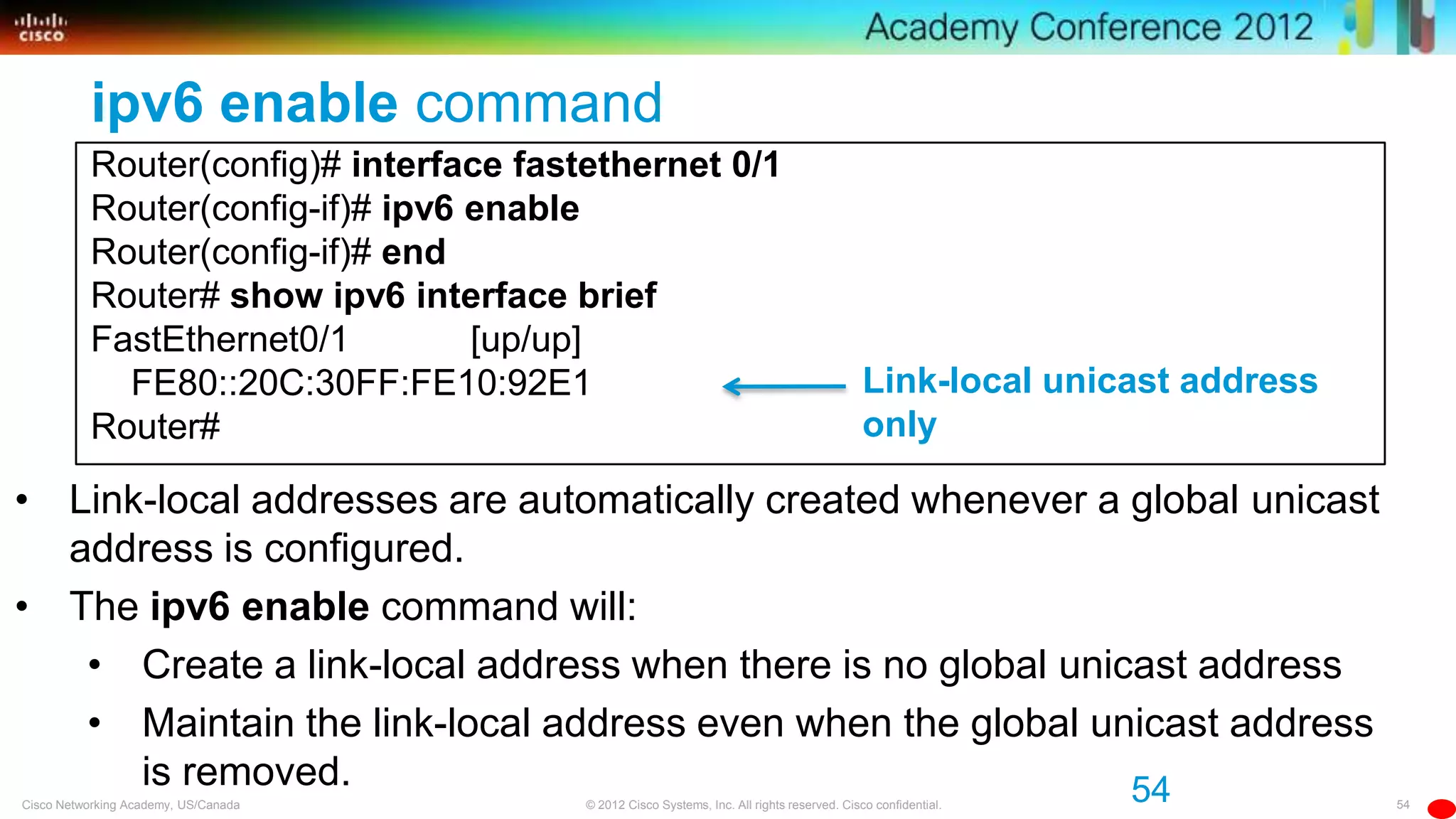 54© 2012 Cisco Systems, Inc. All rights reserved. Cisco confidential.Cisco Networking Academy, US/Canada
ipv6 enable command
Router(config)# interface fastethernet 0/1
Router(config-if)# ipv6 enable
Router(config-if)# end
Router# show ipv6 interface brief
FastEthernet0/1 [up/up]
FE80::20C:30FF:FE10:92E1
Router#
54
• Link-local addresses are automatically created whenever a global unicast
address is configured.
• The ipv6 enable command will:
• Create a link-local address when there is no global unicast address
• Maintain the link-local address even when the global unicast address
is removed.
Link-local unicast address
only
 