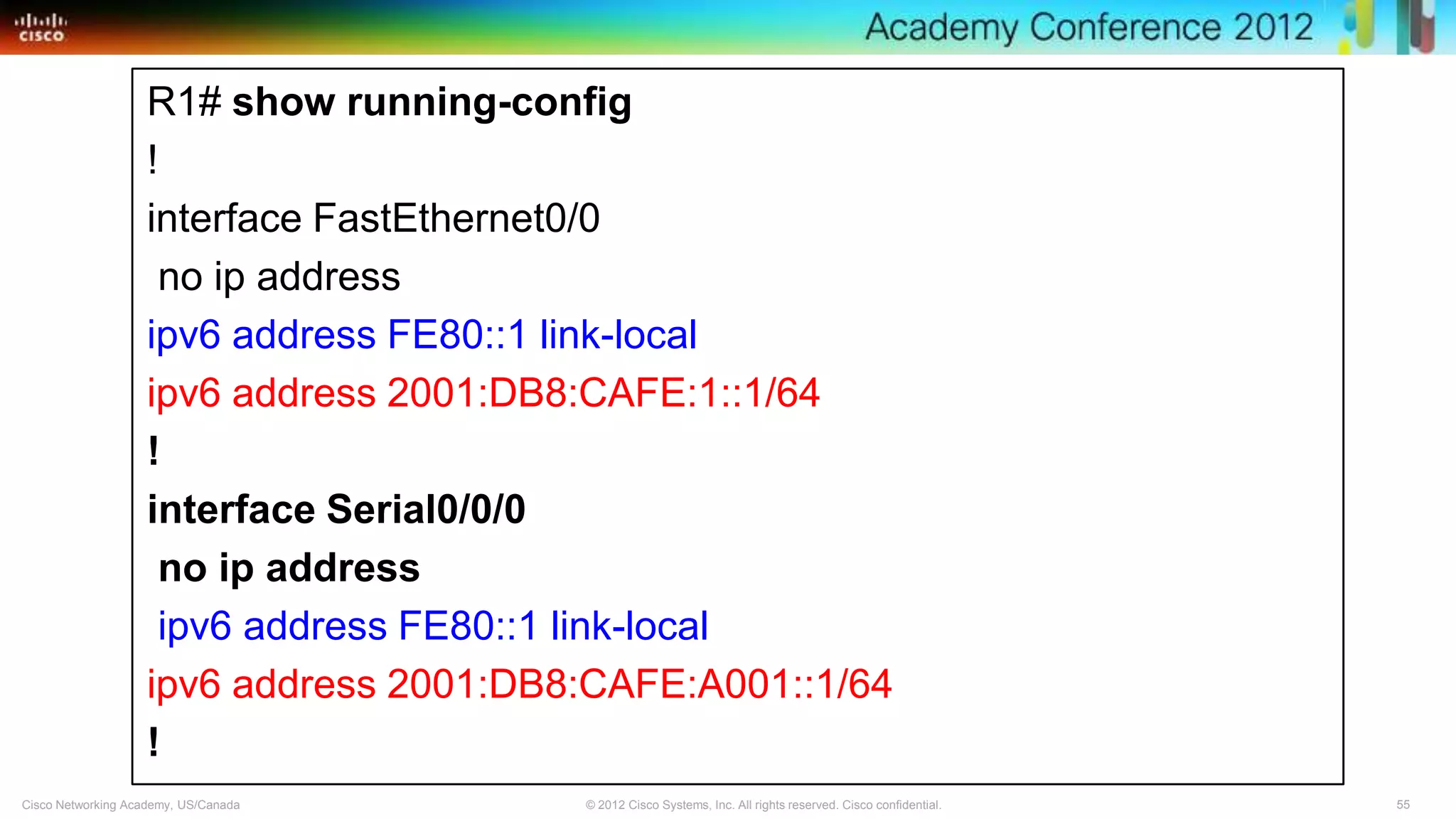 55© 2012 Cisco Systems, Inc. All rights reserved. Cisco confidential.Cisco Networking Academy, US/Canada
R1# show running-config
!
interface FastEthernet0/0
no ip address
ipv6 address FE80::1 link-local
ipv6 address 2001:DB8:CAFE:1::1/64
!
interface Serial0/0/0
no ip address
ipv6 address FE80::1 link-local
ipv6 address 2001:DB8:CAFE:A001::1/64
!
 