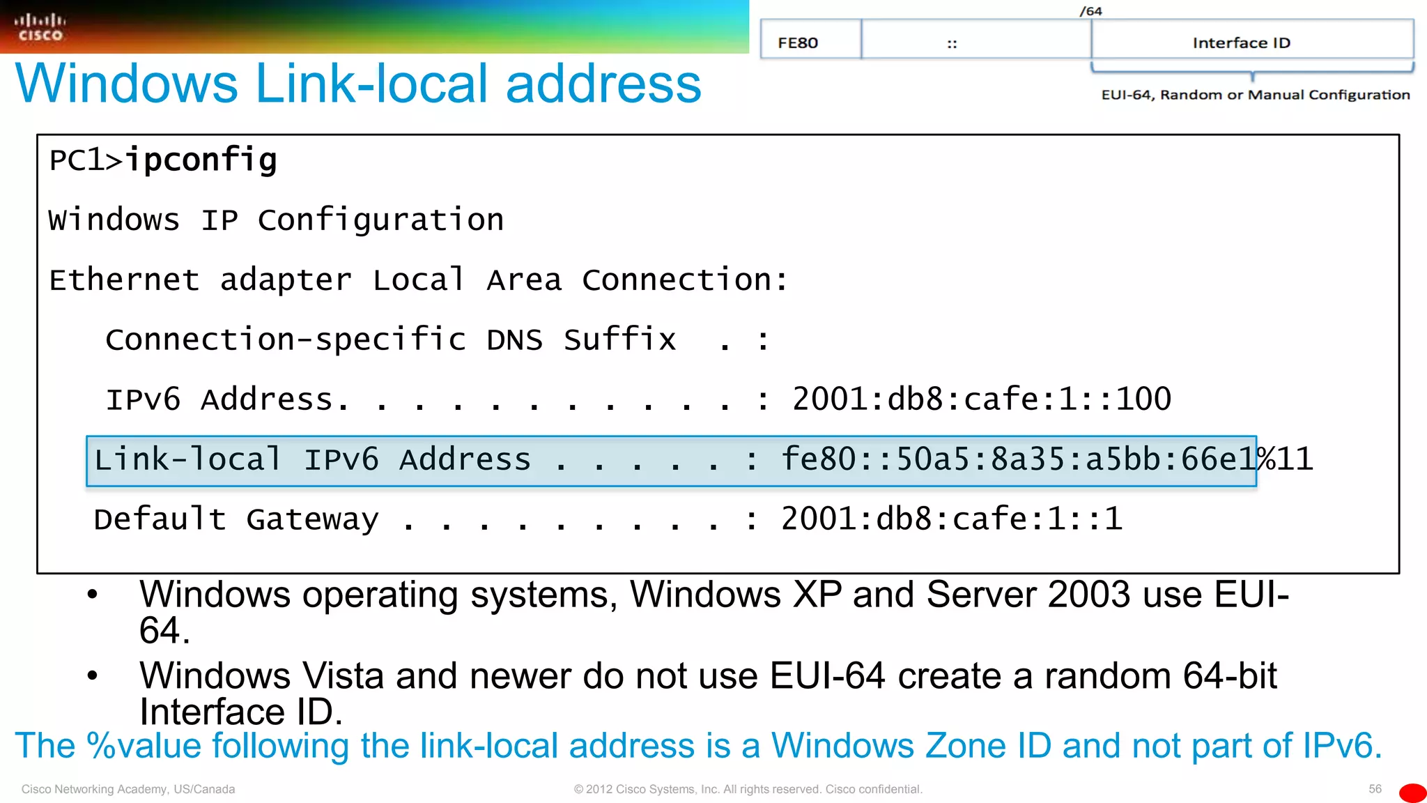 56© 2012 Cisco Systems, Inc. All rights reserved. Cisco confidential.Cisco Networking Academy, US/Canada
PC1>ipconfig
Windows IP Configuration
Ethernet adapter Local Area Connection:
Connection-specific DNS Suffix . :
IPv6 Address. . . . . . . . . . . : 2001:db8:cafe:1::100
Link-local IPv6 Address . . . . . : fe80::50a5:8a35:a5bb:66e1%11
Default Gateway . . . . . . . . . : 2001:db8:cafe:1::1
Windows Link-local address
• Windows operating systems, Windows XP and Server 2003 use EUI-
64.
• Windows Vista and newer do not use EUI-64 create a random 64-bit
Interface ID.
The %value following the link-local address is a Windows Zone ID and not part of IPv6.
 