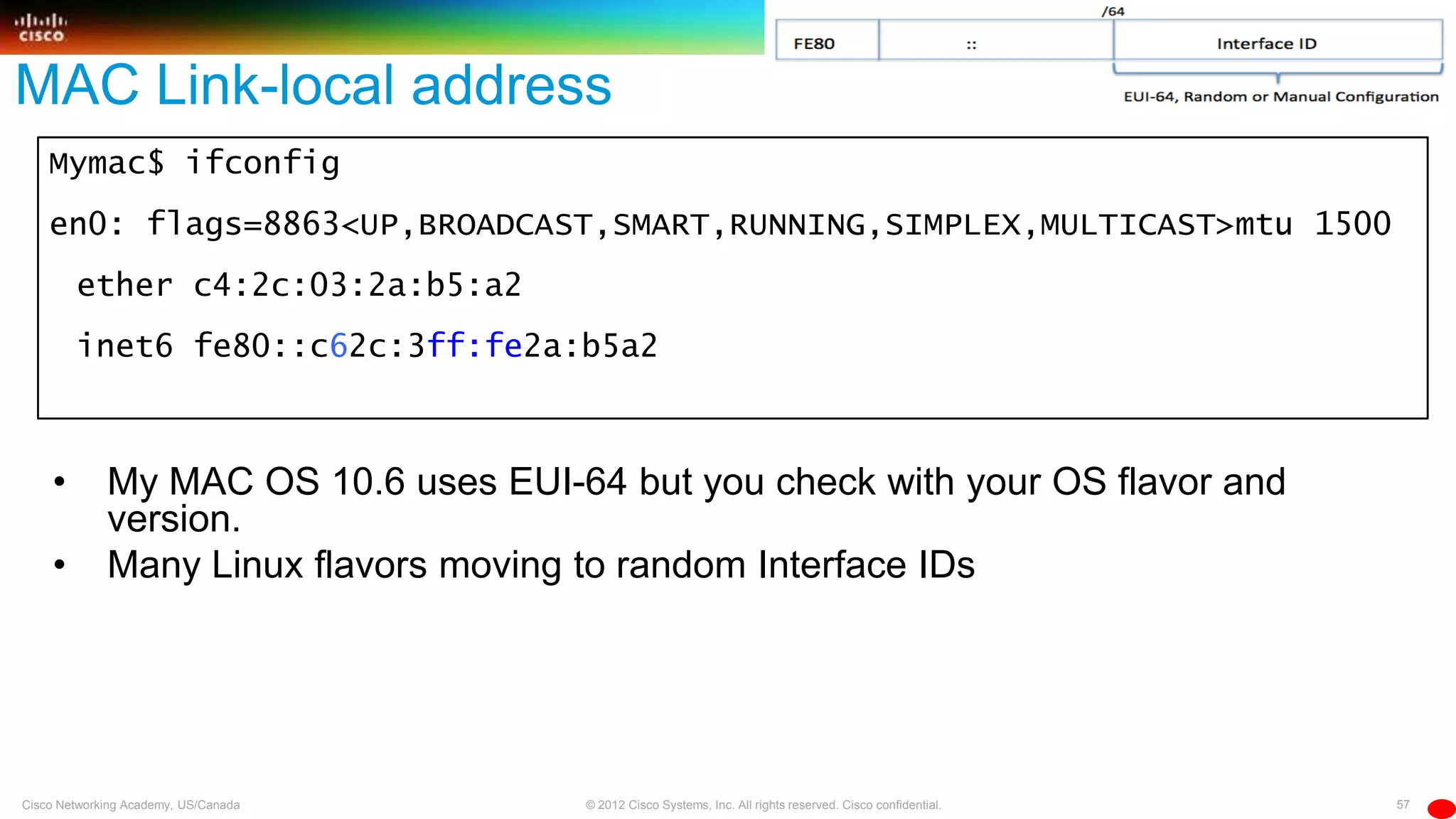 57© 2012 Cisco Systems, Inc. All rights reserved. Cisco confidential.Cisco Networking Academy, US/Canada
Mymac$ ifconfig
en0: flags=8863<UP,BROADCAST,SMART,RUNNING,SIMPLEX,MULTICAST>mtu 1500
ether c4:2c:03:2a:b5:a2
inet6 fe80::c62c:3ff:fe2a:b5a2
MAC Link-local address
• My MAC OS 10.6 uses EUI-64 but you check with your OS flavor and
version.
• Many Linux flavors moving to random Interface IDs
 