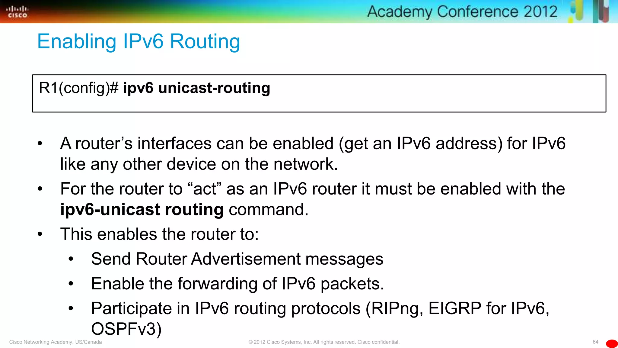 64© 2012 Cisco Systems, Inc. All rights reserved. Cisco confidential.Cisco Networking Academy, US/Canada
Enabling IPv6 Routing
R1(config)# ipv6 unicast-routing
• A router’s interfaces can be enabled (get an IPv6 address) for IPv6
like any other device on the network.
• For the router to ―act‖ as an IPv6 router it must be enabled with the
ipv6-unicast routing command.
• This enables the router to:
• Send Router Advertisement messages
• Enable the forwarding of IPv6 packets.
• Participate in IPv6 routing protocols (RIPng, EIGRP for IPv6,
OSPFv3)
 