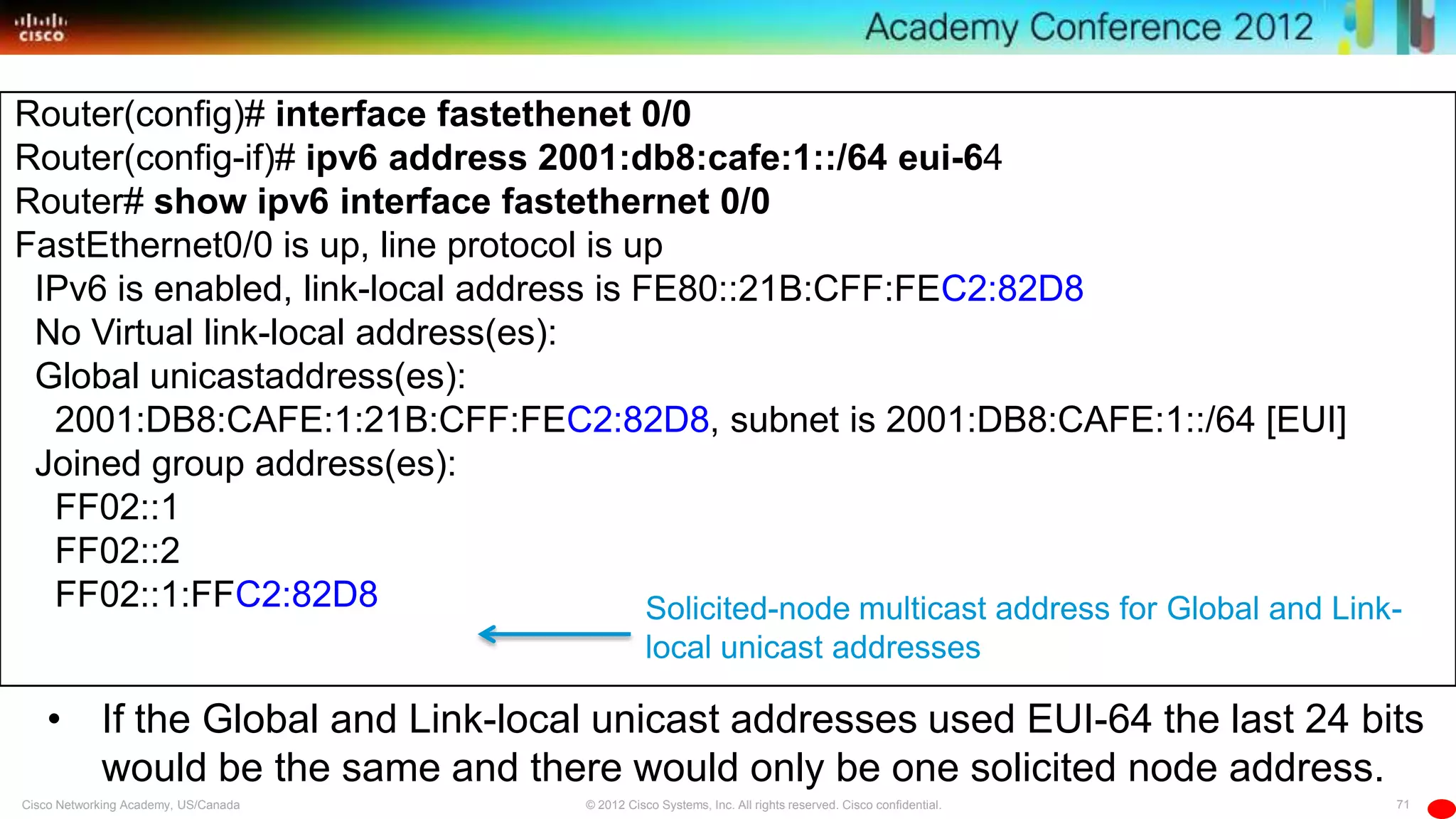 71© 2012 Cisco Systems, Inc. All rights reserved. Cisco confidential.Cisco Networking Academy, US/Canada
Router(config)# interface fastethenet 0/0
Router(config-if)# ipv6 address 2001:db8:cafe:1::/64 eui-64
Router# show ipv6 interface fastethernet 0/0
FastEthernet0/0 is up, line protocol is up
IPv6 is enabled, link-local address is FE80::21B:CFF:FEC2:82D8
No Virtual link-local address(es):
Global unicastaddress(es):
2001:DB8:CAFE:1:21B:CFF:FEC2:82D8, subnet is 2001:DB8:CAFE:1::/64 [EUI]
Joined group address(es):
FF02::1
FF02::2
FF02::1:FFC2:82D8
• If the Global and Link-local unicast addresses used EUI-64 the last 24 bits
would be the same and there would only be one solicited node address.
Solicited-node multicast address for Global and Link-
local unicast addresses
 