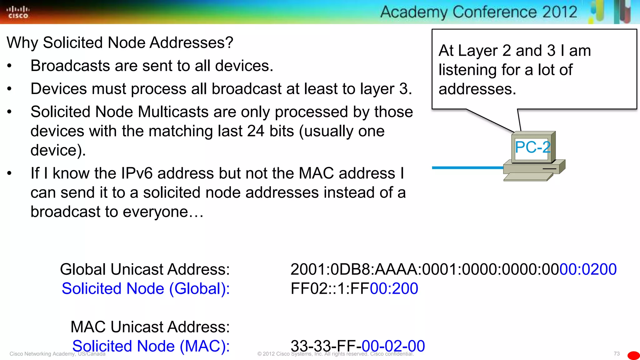 73© 2012 Cisco Systems, Inc. All rights reserved. Cisco confidential.Cisco Networking Academy, US/Canada
At Layer 2 and 3 I am
listening for a lot of
addresses.
Global Unicast Address:
Solicited Node (Global):
MAC Unicast Address:
Solicited Node (MAC):
2001:0DB8:AAAA:0001:0000:0000:0000:0200
FF02::1:FF00:200
33-33-FF-00-02-00
PC-2
Why Solicited Node Addresses?
• Broadcasts are sent to all devices.
• Devices must process all broadcast at least to layer 3.
• Solicited Node Multicasts are only processed by those
devices with the matching last 24 bits (usually one
device).
• If I know the IPv6 address but not the MAC address I
can send it to a solicited node addresses instead of a
broadcast to everyone…
 