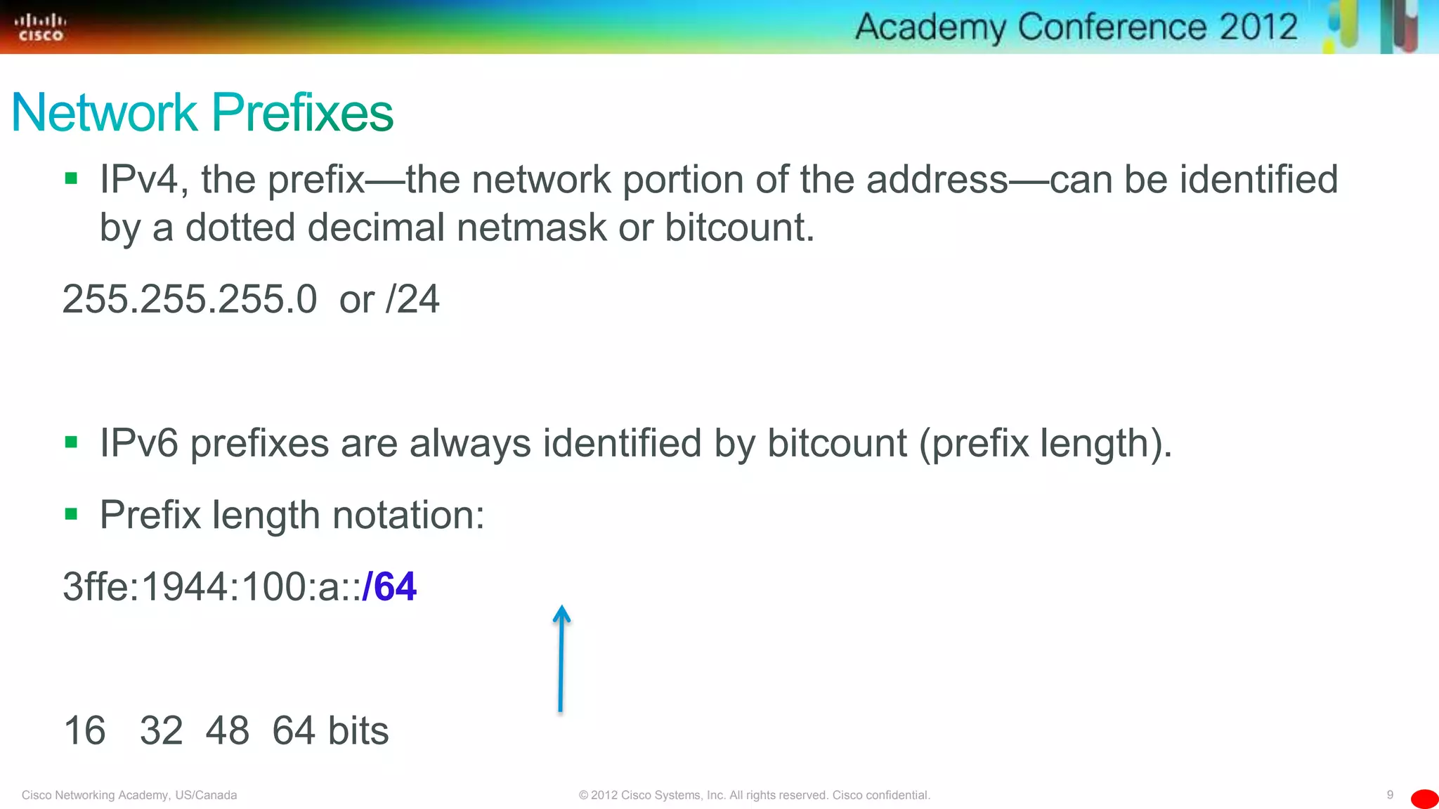 9© 2012 Cisco Systems, Inc. All rights reserved. Cisco confidential.Cisco Networking Academy, US/Canada
 IPv4, the prefix—the network portion of the address—can be identified
by a dotted decimal netmask or bitcount.
255.255.255.0 or /24
 IPv6 prefixes are always identified by bitcount (prefix length).
 Prefix length notation:
3ffe:1944:100:a::/64
16 32 48 64 bits
 