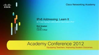 1© 2012 Cisco Systems, Inc. All rights reserved. Cisco confidential.Cisco Networking Academy, US/Canada
IPv6 Addressing: Learn It
Or “I was hoping to retire before I had to learn IPv6.”
Rick Graziani
Job title
Cabrillo College
 