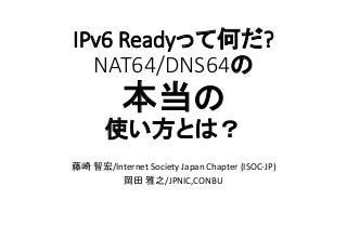 IPv6 Readyって何だ?
NAT64/DNS64の
本当の
使い方とは？
藤崎 智宏/Internet Society Japan Chapter (ISOC-JP)
岡田 雅之/JPNIC,CONBU
 
