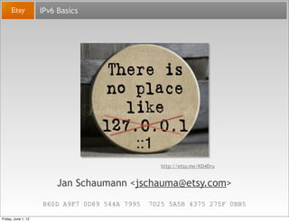 IPv6 Basics




                                                   http://etsy.me/KD4Dru


                          Jan Schaumann <jschauma@etsy.com>
                     B60D A9F7 0D89 544A 7995   7D25 5A5B 4375 275F 0BB5

Friday, June 1, 12
 