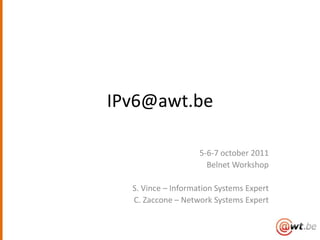 IPv6@awt.be

                    5-6-7 october 2011
                      Belnet Workshop

  S. Vince – Information Systems Expert
  C. Zaccone – Network Systems Expert
 