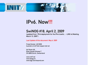 IPv6. Now!!!
SwiNOG #18, April 2, 2009
(updated from “IPv6 deployment for the IPv4 clueful... - LINX v6 Meeting,
March 13, 2009“)

Last Update of this document: May 6, 2009

Fredy Künzler, AS13030
kuenzler at init7 dot nospam dot net

Init Seven AG
Elias-Canetti-Strasse 7
CH-8050 Zürich, Switzerland

www.init7.net
www.blogg.ch
www.bgp-and-beyond.com
 