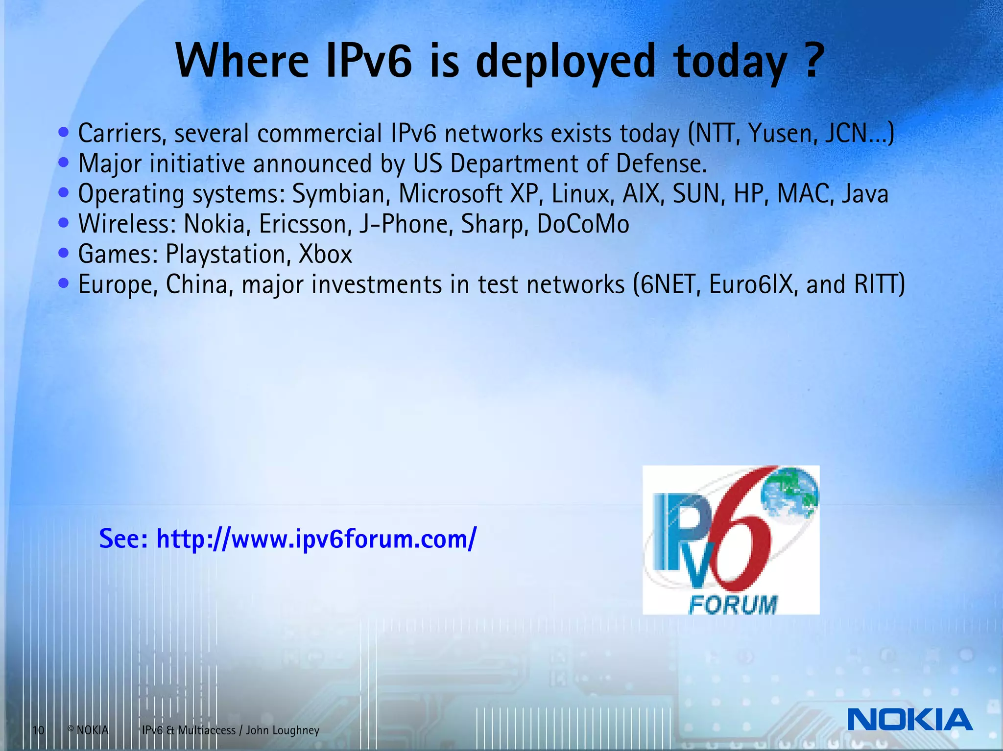 Where IPv6 is deployed today ?
     • Carriers, several commercial IPv6 networks exists today (NTT, Yusen, JCN…)
     • Major initiative announced by US Department of Defense.
     • Operating systems: Symbian, Microsoft XP, Linux, AIX, SUN, HP, MAC, Java
     • Wireless: Nokia, Ericsson, J-Phone, Sharp, DoCoMo
     • Games: Playstation, Xbox
     • Europe, China, major investments in test networks (6NET, Euro6IX, and RITT)




           See: http://www.ipv6forum.com/




10    © NOKIA   IPv6 & Multiaccess / John Loughney
 