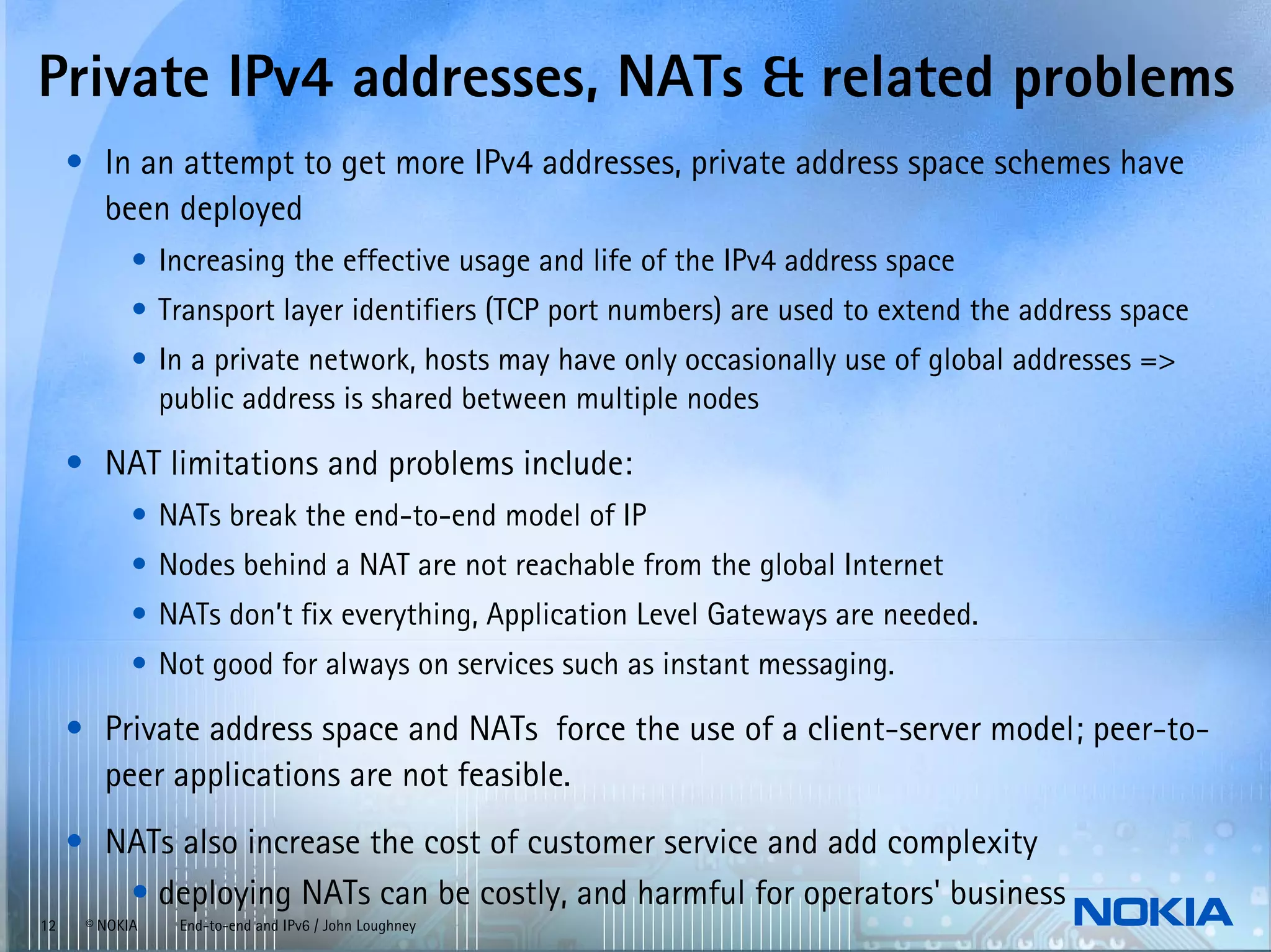 Private IPv4 addresses, NATs & related problems
     • In an attempt to get more IPv4 addresses, private address space schemes have
       been deployed
            • Increasing the effective usage and life of the IPv4 address space
            • Transport layer identifiers (TCP port numbers) are used to extend the address space
            • In a private network, hosts may have only occasionally use of global addresses =>
              public address is shared between multiple nodes

     • NAT limitations and problems include:
            • NATs break the end-to-end model of IP
            • Nodes behind a NAT are not reachable from the global Internet
            • NATs don’t fix everything, Application Level Gateways are needed.
            • Not good for always on services such as instant messaging.

     • Private address space and NATs force the use of a client-server model; peer-to-
       peer applications are not feasible.
     • NATs also increase the cost of customer service and add complexity
        • deploying NATs can be costly, and harmful for operators' business
12    © NOKIA   End-to-end and IPv6 / John Loughney
 