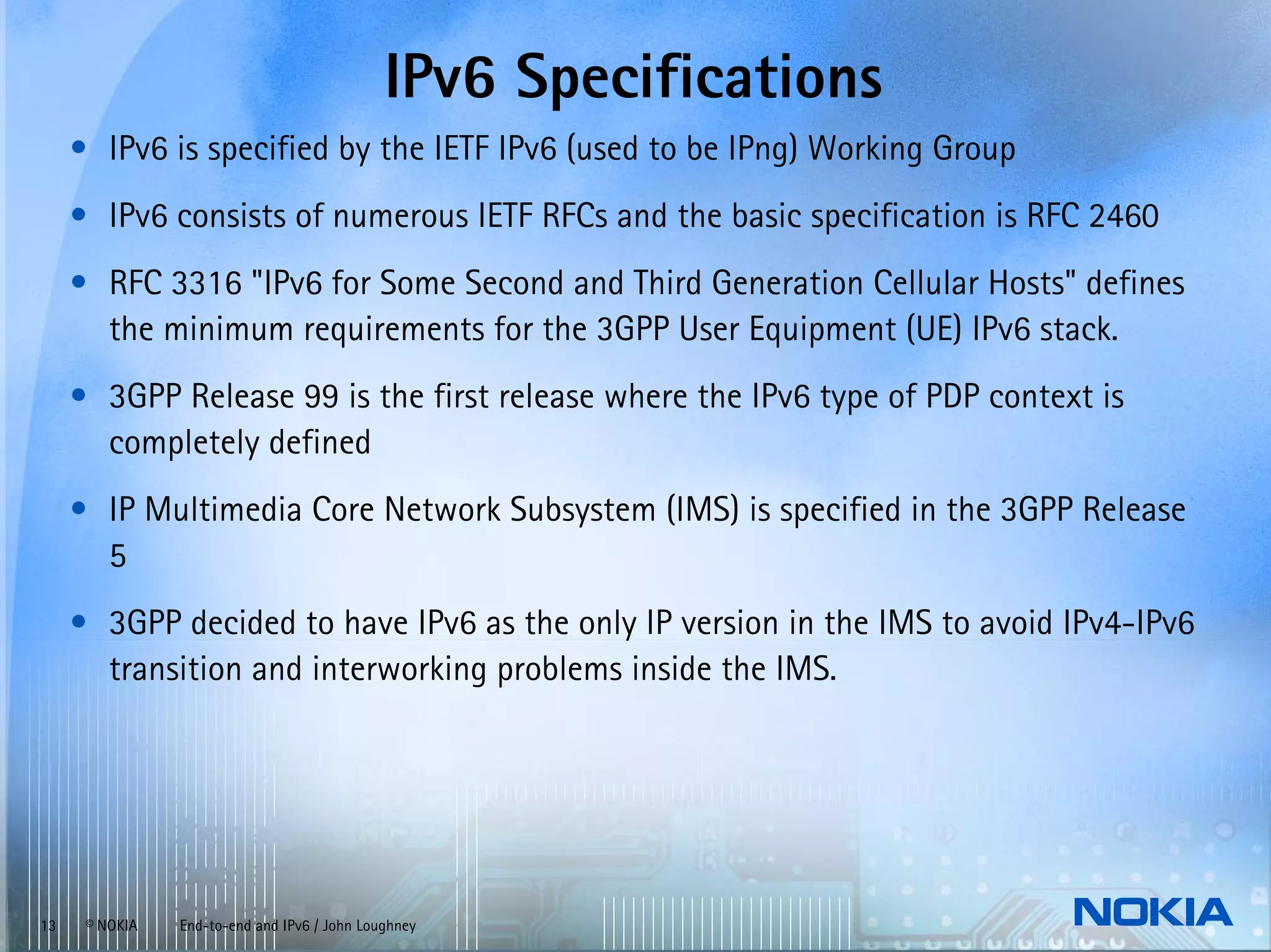 IPv6 Specifications
     • IPv6 is specified by the IETF IPv6 (used to be IPng) Working Group
     • IPv6 consists of numerous IETF RFCs and the basic specification is RFC 2460
     • RFC 3316 "IPv6 for Some Second and Third Generation Cellular Hosts" defines
       the minimum requirements for the 3GPP User Equipment (UE) IPv6 stack.
     • 3GPP Release 99 is the first release where the IPv6 type of PDP context is
       completely defined
     • IP Multimedia Core Network Subsystem (IMS) is specified in the 3GPP Release
       5
     • 3GPP decided to have IPv6 as the only IP version in the IMS to avoid IPv4-IPv6
       transition and interworking problems inside the IMS.




13    © NOKIA   End-to-end and IPv6 / John Loughney
 