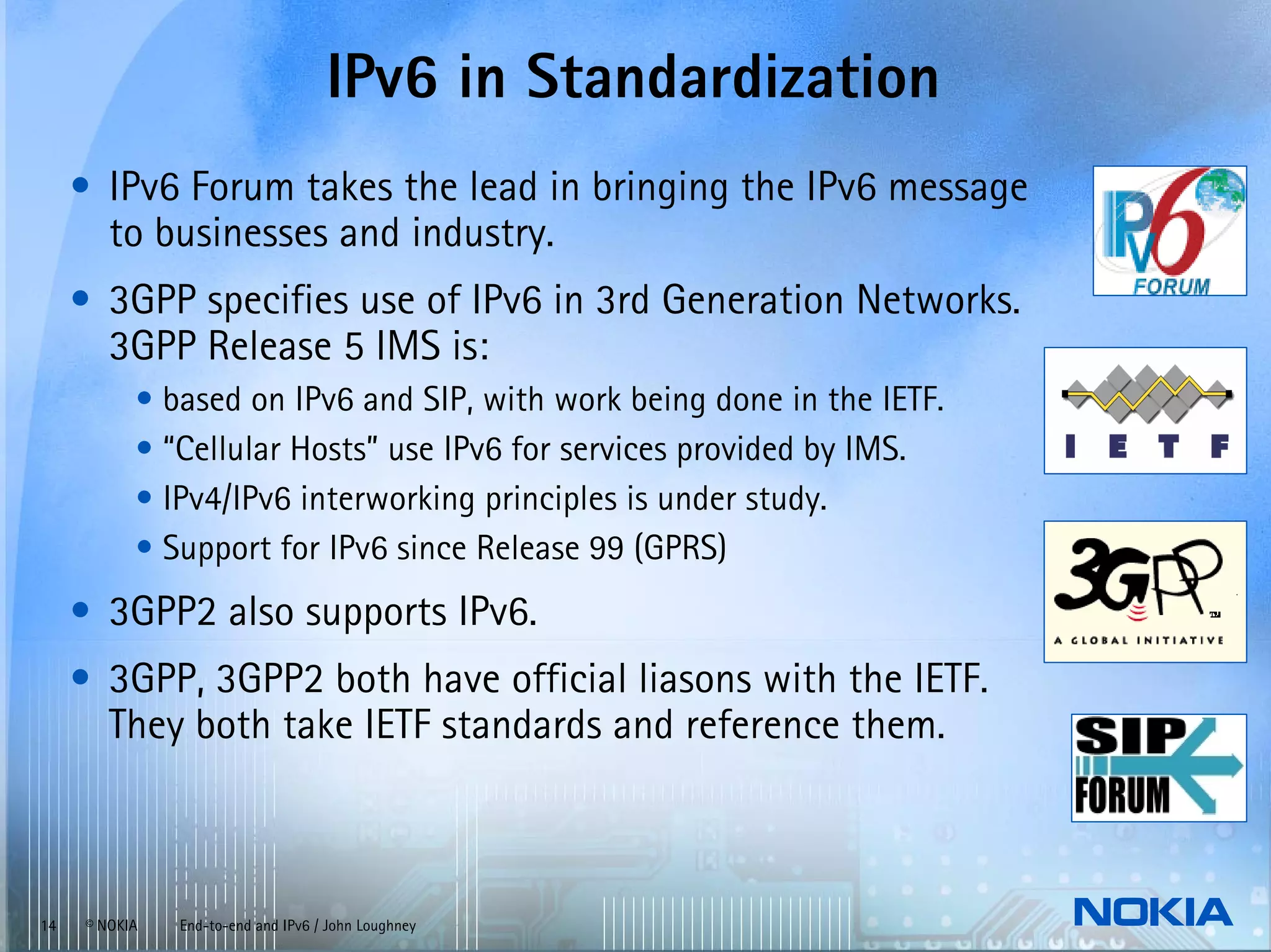 IPv6 in Standardization
     • IPv6 Forum takes the lead in bringing the IPv6 message
       to businesses and industry.
     • 3GPP specifies use of IPv6 in 3rd Generation Networks.
       3GPP Release 5 IMS is:
           • based on IPv6 and SIP, with work being done in the IETF.
           • “Cellular Hosts” use IPv6 for services provided by IMS.
           • IPv4/IPv6 interworking principles is under study.
           • Support for IPv6 since Release 99 (GPRS)
     • 3GPP2 also supports IPv6.
     • 3GPP, 3GPP2 both have official liasons with the IETF.
       They both take IETF standards and reference them.



14   © NOKIA   End-to-end and IPv6 / John Loughney
 