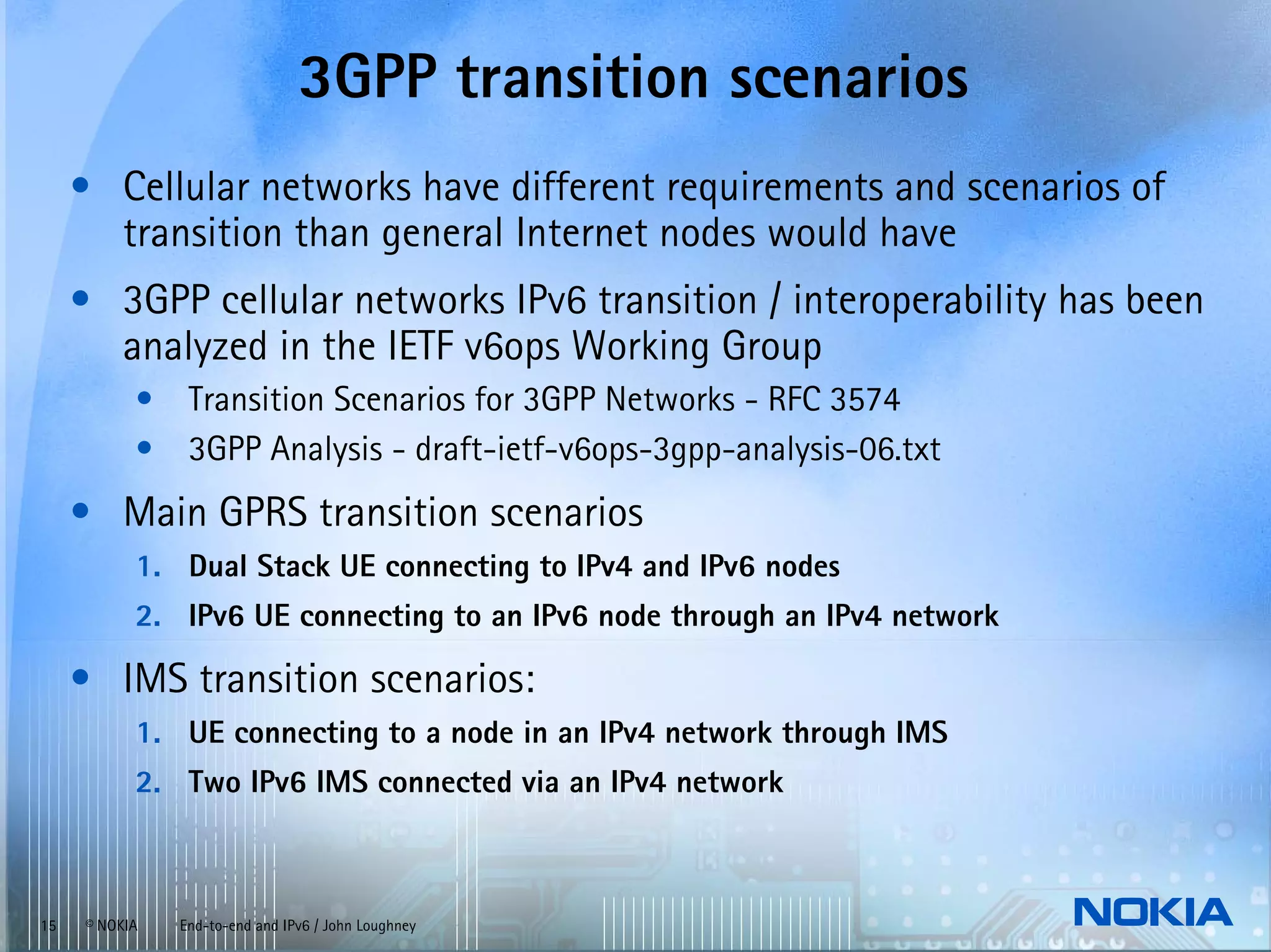 3GPP transition scenarios
     • Cellular networks have different requirements and scenarios of
       transition than general Internet nodes would have
     • 3GPP cellular networks IPv6 transition / interoperability has been
       analyzed in the IETF v6ops Working Group
           •    Transition Scenarios for 3GPP Networks - RFC 3574
           •    3GPP Analysis - draft-ietf-v6ops-3gpp-analysis-06.txt
     • Main GPRS transition scenarios
           1. Dual Stack UE connecting to IPv4 and IPv6 nodes
           2. IPv6 UE connecting to an IPv6 node through an IPv4 network

     • IMS transition scenarios:
           1. UE connecting to a node in an IPv4 network through IMS
           2. Two IPv6 IMS connected via an IPv4 network



15   © NOKIA   End-to-end and IPv6 / John Loughney
 