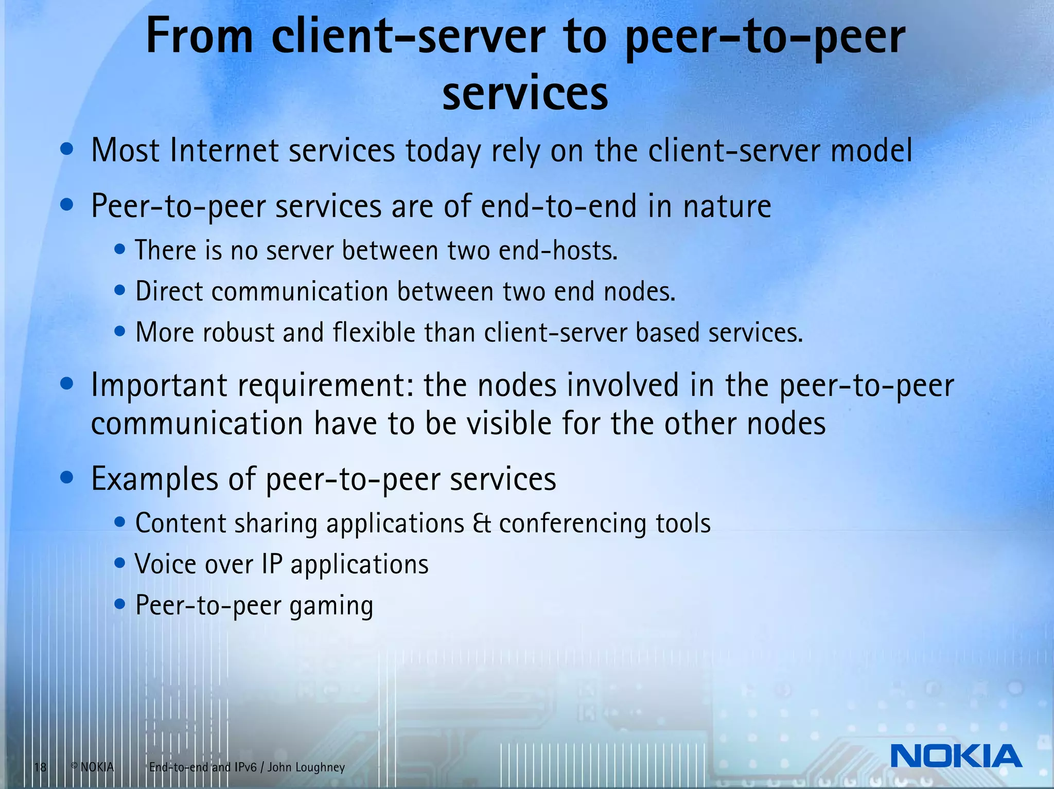 From client-server to peer-to-peer
                            services
     • Most Internet services today rely on the client-server model
     • Peer-to-peer services are of end-to-end in nature
           • There is no server between two end-hosts.
           • Direct communication between two end nodes.
           • More robust and flexible than client-server based services.
     • Important requirement: the nodes involved in the peer-to-peer
       communication have to be visible for the other nodes
     • Examples of peer-to-peer services
           • Content sharing applications & conferencing tools
           • Voice over IP applications
           • Peer-to-peer gaming




18   © NOKIA   End-to-end and IPv6 / John Loughney
 