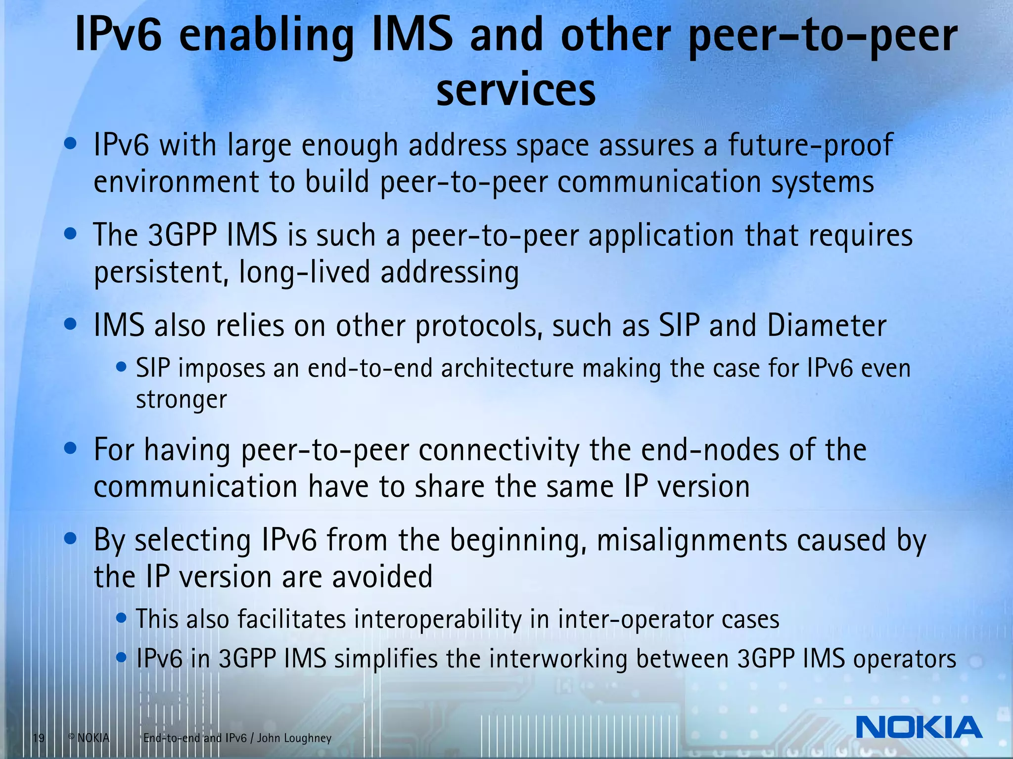 IPv6 enabling IMS and other peer-to-peer
                     services
     • IPv6 with large enough address space assures a future-proof
       environment to build peer-to-peer communication systems
     • The 3GPP IMS is such a peer-to-peer application that requires
       persistent, long-lived addressing
     • IMS also relies on other protocols, such as SIP and Diameter
               • SIP imposes an end-to-end architecture making the case for IPv6 even
                 stronger
     • For having peer-to-peer connectivity the end-nodes of the
       communication have to share the same IP version
     • By selecting IPv6 from the beginning, misalignments caused by
       the IP version are avoided
               • This also facilitates interoperability in inter-operator cases
               • IPv6 in 3GPP IMS simplifies the interworking between 3GPP IMS operators

19   © NOKIA     End-to-end and IPv6 / John Loughney
 