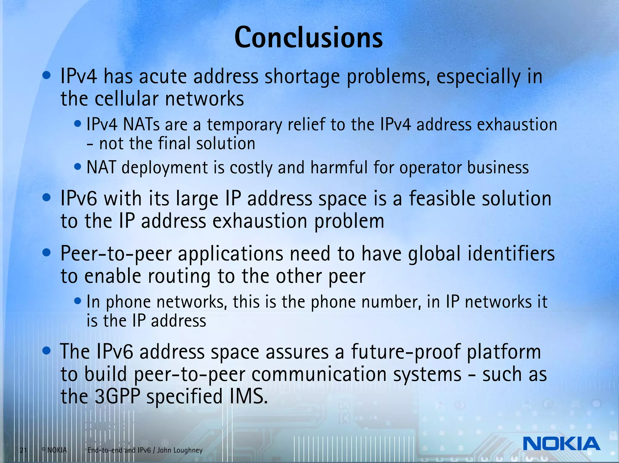 Conclusions
     • IPv4 has acute address shortage problems, especially in
       the cellular networks
               • IPv4 NATs are a temporary relief to the IPv4 address exhaustion
                 - not the final solution
               • NAT deployment is costly and harmful for operator business
     • IPv6 with its large IP address space is a feasible solution
       to the IP address exhaustion problem
     • Peer-to-peer applications need to have global identifiers
       to enable routing to the other peer
               • In phone networks, this is the phone number, in IP networks it
                 is the IP address
     • The IPv6 address space assures a future-proof platform
       to build peer-to-peer communication systems - such as
       the 3GPP specified IMS.

21   © NOKIA    End-to-end and IPv6 / John Loughney
 