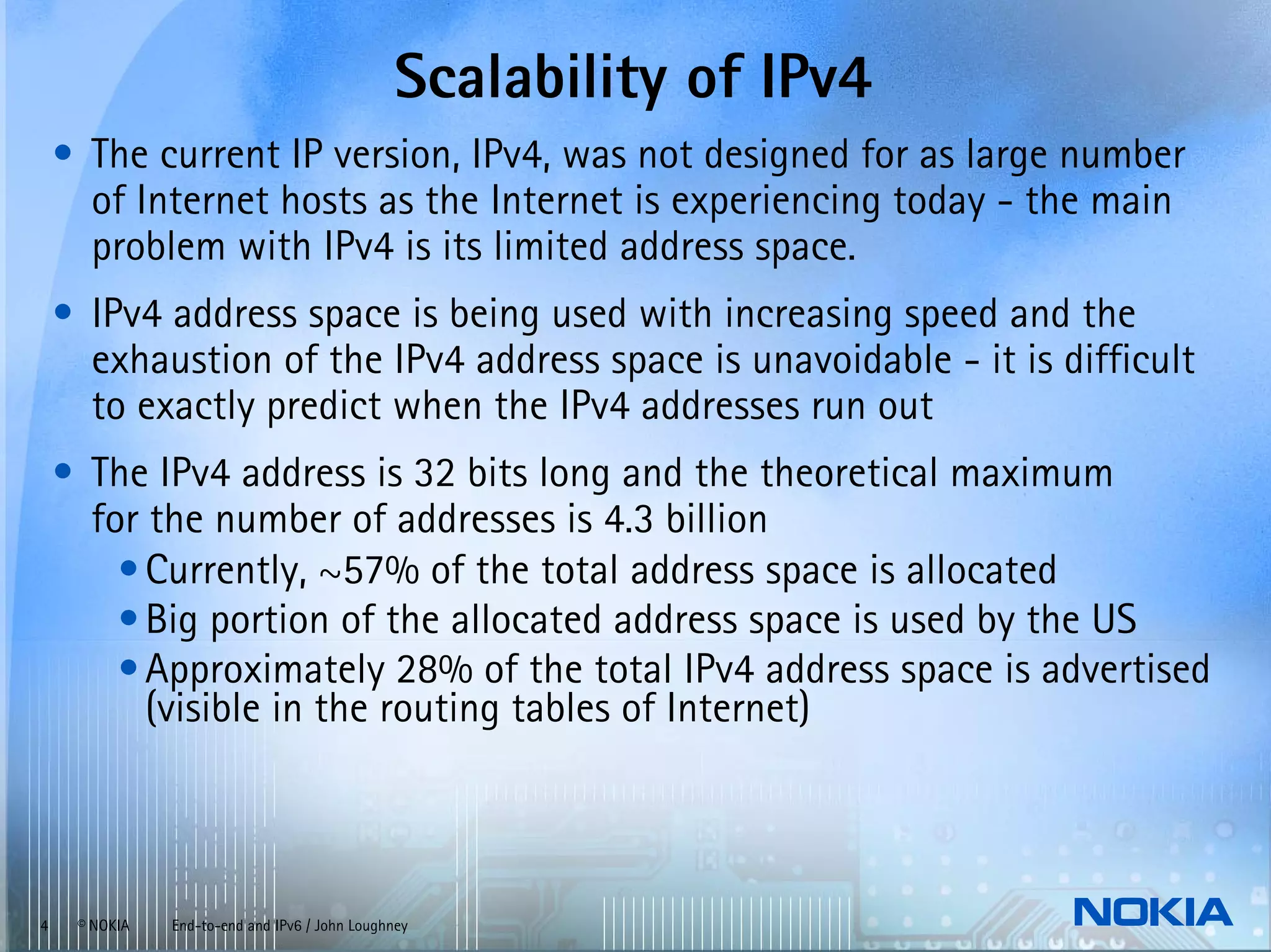 Scalability of IPv4
    • The current IP version, IPv4, was not designed for as large number
      of Internet hosts as the Internet is experiencing today - the main
      problem with IPv4 is its limited address space.
    • IPv4 address space is being used with increasing speed and the
      exhaustion of the IPv4 address space is unavoidable - it is difficult
      to exactly predict when the IPv4 addresses run out
    • The IPv4 address is 32 bits long and the theoretical maximum
      for the number of addresses is 4.3 billion
        • Currently, ~57% of the total address space is allocated
        • Big portion of the allocated address space is used by the US
        • Approximately 28% of the total IPv4 address space is advertised
          (visible in the routing tables of Internet)



4    © NOKIA   End-to-end and IPv6 / John Loughney
 
