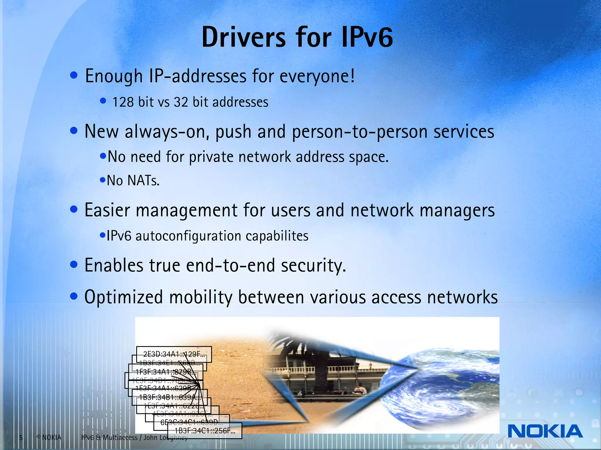 Drivers for IPv6
              • Enough IP-addresses for everyone!
                    • 128 bit vs 32 bit addresses
              • New always-on, push and person-to-person services
                    •No need for private network address space.
                    •No NATs.

              • Easier management for users and network managers
                    •IPv6 autoconfiguration capabilites

              • Enables true end-to-end security.
              • Optimized mobility between various access networks

                                  2E3D:34A1::129F...
                                 1B3F:34E1::269B...
                                1F3F:34A1::879R...
                               1E3F:34D1::7890..
                                1E3F:34A1::629B...
                                 1B3F:34B1::639A...
                                  1E3F:34A1::6228...
                                     4E3F:34A1::926F...
                                       6E3C:34C1::639D...
                                           1B3F:34C1::256F...
5   © NOKIA    IPv6 & Multiaccess / John Loughney
 