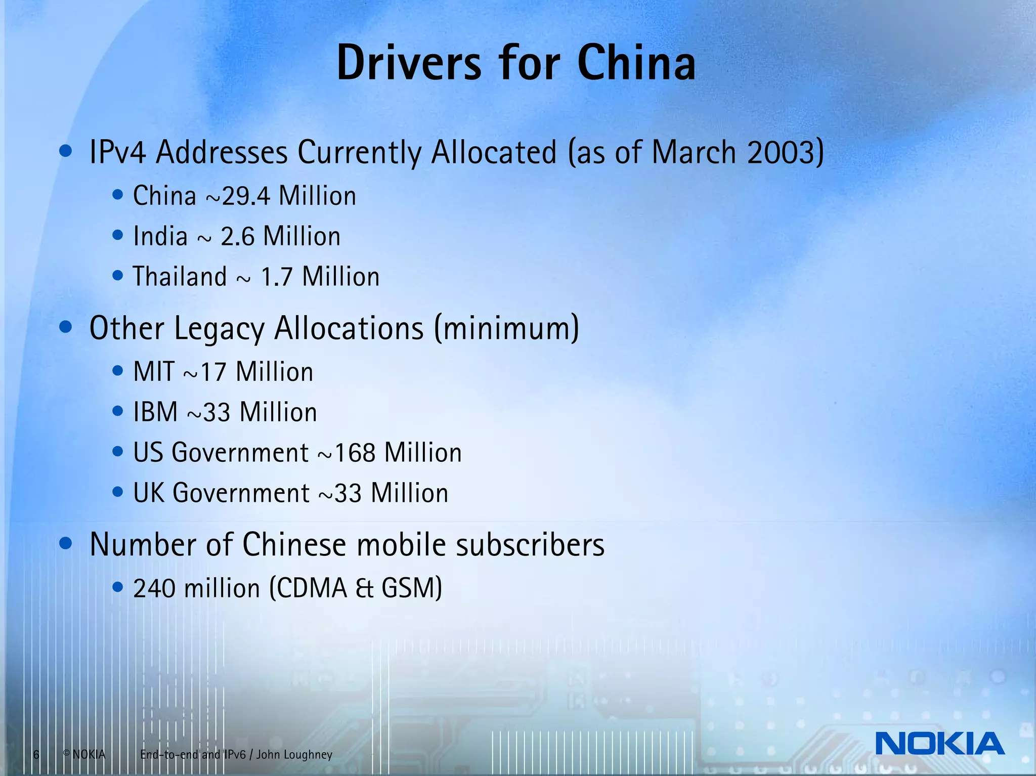 Drivers for China
    • IPv4 Addresses Currently Allocated (as of March 2003)
              • China ~29.4 Million
              • India ~ 2.6 Million
              • Thailand ~ 1.7 Million
    • Other Legacy Allocations (minimum)
              • MIT ~17 Million
              • IBM ~33 Million
              • US Government ~168 Million
              • UK Government ~33 Million
    • Number of Chinese mobile subscribers
              • 240 million (CDMA & GSM)




6   © NOKIA     End-to-end and IPv6 / John Loughney
 