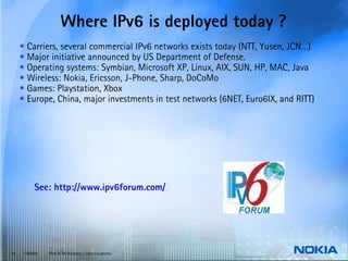 Where IPv6 is deployed today ?
     • Carriers, several commercial IPv6 networks exists today (NTT, Yusen, JCN…)
     • Major initiative announced by US Department of Defense.
     • Operating systems: Symbian, Microsoft XP, Linux, AIX, SUN, HP, MAC, Java
     • Wireless: Nokia, Ericsson, J-Phone, Sharp, DoCoMo
     • Games: Playstation, Xbox
     • Europe, China, major investments in test networks (6NET, Euro6IX, and RITT)




           See: http://www.ipv6forum.com/




10    © NOKIA   IPv6 & Multiaccess / John Loughney
 