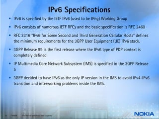 IPv6 Specifications
     • IPv6 is specified by the IETF IPv6 (used to be IPng) Working Group
     • IPv6 consists of numerous IETF RFCs and the basic specification is RFC 2460
     • RFC 3316 "IPv6 for Some Second and Third Generation Cellular Hosts" defines
       the minimum requirements for the 3GPP User Equipment (UE) IPv6 stack.
     • 3GPP Release 99 is the first release where the IPv6 type of PDP context is
       completely defined
     • IP Multimedia Core Network Subsystem (IMS) is specified in the 3GPP Release
       5
     • 3GPP decided to have IPv6 as the only IP version in the IMS to avoid IPv4-IPv6
       transition and interworking problems inside the IMS.




13    © NOKIA   End-to-end and IPv6 / John Loughney
 