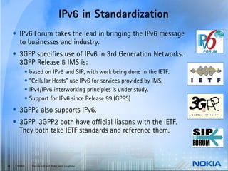 IPv6 in Standardization
     • IPv6 Forum takes the lead in bringing the IPv6 message
       to businesses and industry.
     • 3GPP specifies use of IPv6 in 3rd Generation Networks.
       3GPP Release 5 IMS is:
           • based on IPv6 and SIP, with work being done in the IETF.
           • “Cellular Hosts” use IPv6 for services provided by IMS.
           • IPv4/IPv6 interworking principles is under study.
           • Support for IPv6 since Release 99 (GPRS)
     • 3GPP2 also supports IPv6.
     • 3GPP, 3GPP2 both have official liasons with the IETF.
       They both take IETF standards and reference them.



14   © NOKIA   End-to-end and IPv6 / John Loughney
 