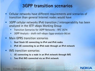 3GPP transition scenarios
     • Cellular networks have different requirements and scenarios of
       transition than general Internet nodes would have
     • 3GPP cellular networks IPv6 transition / interoperability has been
       analyzed in the IETF v6ops Working Group
           •    Transition Scenarios for 3GPP Networks - RFC 3574
           •    3GPP Analysis - draft-ietf-v6ops-3gpp-analysis-06.txt
     • Main GPRS transition scenarios
           1. Dual Stack UE connecting to IPv4 and IPv6 nodes
           2. IPv6 UE connecting to an IPv6 node through an IPv4 network

     • IMS transition scenarios:
           1. UE connecting to a node in an IPv4 network through IMS
           2. Two IPv6 IMS connected via an IPv4 network



15   © NOKIA   End-to-end and IPv6 / John Loughney
 